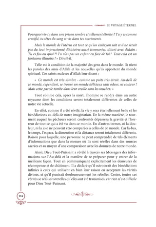 LE VOYAGE ÉTERNEL
324
Pourquoi vis-tu dans une prison sombre et tellement étroite ? Tu y es comme
crucifié, tu têtes du sang et vis dans tes excréments.
Mais le monde de l’utérus est tout ce qu’un embryon sait et il ne serait
pas du tout impressionné d’histoires aussi étonnantes, disant avec dédain :
Tu es fou ou quoi ?! Tu n’as pas un enfant en face de toi ! Tout cela est un
fantasme illusoire ! » Dirait-il.
Telle est la condition de la majorité des gens dans le monde. Ils nient
les paroles des amis d’Allah et les nouvelles qu’ils apportent du monde
spirituel. Ces saints esclaves d’Allah leur disent :
« Ce monde est très sombre - comme un puits très étroit. Au-delà de
ce monde, cependant, se trouve un monde délicieux sans odeur, ni couleur !
Mais cette parole tombe dans leur oreille sans les toucher. »
Tout comme cela, après la mort, l’homme se rendra dans un autre
royaume dont les conditions seront totalement différentes de celles de
notre vie actuelle.
En effet, comme il a été révélé, la vie y sera éternellement belle et les
bénédictions au-delà de notre imagination. De la même manière, le tour-
ment auquel les pécheurs seront confrontés dépassera la gravité et l’hor-
reur de tout ce qui a été vu dans ce monde. En d’autres termes, ni la dou-
leur, ni la joie ne peuvent être comparées à celles de ce monde. Car là-bas,
le temps, l’espace, la dimension et la distance seront totalement différents.
Raison pour laquelle, une personne ne peut comprendre de tels éléments
d’informations que dans la mesure où ils sont révélés dans des sources
sacrées et au moyen d’une comparaison avec les données de notre monde.
Ainsi, Dieu Tout-Puissant a révélé à travers ses Messagers des infor-
mations sur l’Au-delà et la manière de se préparer pour y entrer de la
meilleure façon. Tout en communiquant explicitement les demeures de
récompense et de châtiment. Il a déclaré qu’il octroierait des bénédictions
infinies à ceux qui utilisent en bien leur raison en acceptant les vérités
divines, et qu’il punirait douloureusement les rebelles. Certes, toutes ces
vérités se réaliseront telles qu’elles ont été transmises, car rien n’est difficile
pour Dieu Tout-Puissant.
 