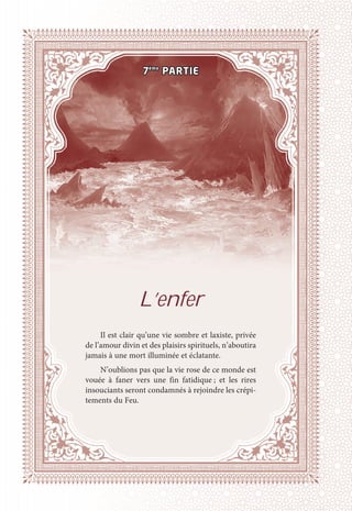 L’enfer
Il est clair qu’une vie sombre et laxiste, privée
de l’amour divin et des plaisirs spirituels, n’aboutira
jamais à une mort illuminée et éclatante.
N’oublions pas que la vie rose de ce monde est
vouée à faner vers une fin fatidique ; et les rires
insouciants seront condamnés à rejoindre les crépi-
tements du Feu.
7ème
PARTIE
 