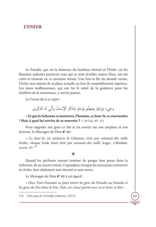 327
L’ENFER
Le Paradis, qui est la demeure du bonheur éternel et l’Enfer, où les
flammes ardentes puniront ceux qui se sont révoltés contre Dieu, ont été
créés et existent en ce moment même. Une fois la fin du monde venue,
l’Enfer sera amené de sa place actuelle au lieu de rassemblement suprême.
Les âmes malheureuses, qui ont fui le soleil de la guidance pour les
ténèbres de la mécréance, y seront punies.
Le Coran dit à ce sujet :
Ĵ
Ɔ
óŽĠƈžñĤÒƇįƆĤĵƪĬƆÈ ƆĲƇĪÓ Ɔ
ùĬƈ Ž
ŸÒ
Ƈ
óƪĠƆñƆÝƆĺƅñƈÑƆĨ ŽĳƆĺ
Ɔ
ħƪĭƆıƆåƈÖƅñƈÑƆĨ ŽĳƆĺƆÅĹ ƈ
ä ƆĲ
« Et que la Géhenne se montrera, l’homme, ce Jour-là, se souviendra
! Mais à quoi lui servira de se souvenir ? » (Al-Fajr, 89 : 23).
Pour rappeler aux gens ce fait et les avertir sur son ampleur et son
horreur, le Messager de Dieu r dit :
« Ce Jour-là, on amènera la Géhenne, tirée par soixante-dix mille
brides, chaque bride étant tirée par soixante-dix mille Anges. »(Muslim,
Jannah, 29).178
D
Quand les pécheurs auront terminé de purger leur peine dans la
Géhenne, ils en seront retirés. Cependant, lorsque les incroyants entreront
en Enfer, leur châtiment sera éternel et sans sursis.
Le Messager de Dieu r dit à cet égard :
« Dieu Tout-Puissant va faire entrer les gens du Paradis au Paradis et
les gens du Feu dans le Feu. Puis, un crieur parmi eux va se lever et dire :
178. Voir aussi At-Tirmidhî, Géhenne, 1/2573.
 