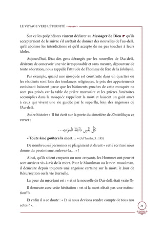 LE VOYAGE VERS L’ÉTERNITÉ
31
Sur ce les polythéistes vinrent déclarer au Messager de Dieu r qu'ils
accepteraient de le suivre s'il arrêtait de donner des nouvelles de l'au-delà,
qu'il abolisse les interdictions et qu'il accepte de ne pas toucher à leurs
idoles.
Aujourd’hui, l’état des gens dérangés par les nouvelles de l’Au-delà,
désireux de concevoir une vie irresponsable et sans mesure, dépourvue de
toute adoration, nous rappelle l’attitude de l’homme de l’ère de la Jahiliyah.
Par exemple, quand une mosquée est construite dans un quartier où
les résidents sont loin des tendances religieuses, le prix des appartements
avoisinant baissent parce que les bâtiments proches de cette mosquée ne
sont pas prisés car la table de prière mortuaire et les prières funéraires
accomplies dans la mosquée rappellent la mort et laissent un goût amer
à ceux qui vivent une vie guidée par le superflu, loin des angoisses de
l’Au-delà.
Autre histoire : Il fut écrit sur la porte du cimetière de Zincirlikuyu ce
verset :
ª ƈ
Ú ŽĳƆĩŽĤÒƇÙƆĝƈÐÆƆð ƅ
÷ŽęƆĬ ƫ
ģƇĠ
« Toute âme goûtera la mort… » (Al ‘Imrân, 3 : 185)
De nombreuses personnes se plaignirent et dirent « cette écriture nous
donne du pessimisme, enlevez-la… » !
Ainsi, qu’ils soient croyants ou non-croyants, les Hommes ont peur et
sont anxieux vis-à-vis de la mort. Pour le Musulman ou le non-musulman,
il demeure depuis toujours une angoisse certaine sur la mort, le Jour de
Résurrection ou la vie éternelle.
La peur du mécréant est : « et si la nouvelle de l’Au-delà était vraie ?!»
Il demeure avec cette hésitation : «et si la mort n’était pas une extinc-
tion?!»
Et enfin il a ce doute : « Et si nous devions rendre compte de tous nos
actes ? ».
 