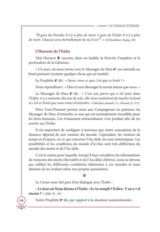 LE VOYAGE ÉTERNEL
328
“Ô gens du Paradis il n’y a plus de mort, ô gens de l’Enfer il n’y a plus
de mort. Chacun sera éternellement là où il est !” » (Al Boukhari, Riqāq, 50).
L’Horreur de l’Enfer
Abû Hurayra t raconte, dans un hadith, la férocité, l’ampleur et la
profondeur de la Géhenne :
« Un jour, où nous étions avec le Messager de Dieu r, on entendit un
bruit puissant (comme quelque chose qui est tombé).
Le Prophète r dit : « Savez-vous ce que c’est que ce bruit ? »
Nous répondîmes : « Dieu et son Messager le savent mieux que nous. »
Le Messager de Dieu r dit : « C’est une pierre qui a été jetée dans
l’Enfer, il y a soixante-dix ans de cela, elle vient seulement de toucher le fond
et c’est ce bruit que vous venez d’entendre. »(Muslim, Jannah, 31 ; Ahmad, II, 371).
Dieu Tout-Puissant permit aussi aux Compagnons en présence du
Messager de Dieu d’entendre ce son qui est normalement inaudible pour
les êtres humains. Cet évènement extraordinaire s’est produit afin de les
avertir sur l’Enfer.
Il est important de souligner à nouveau que notre conception de la
distance dépend de nos notions du monde. Cependant, les notions de
temps et d’espace, en ce qui concerne l’Au-delà, lui sont intrinsèques. Les
possibilités et les conditions du monde d’ici-bas sont très différentes du
monde des morts et de l’Au-delà.
C'est la raison pour laquelle, lorsqu’il faut considérer les informations
du royaume des morts (Barzakh) et de l’Au-delà (Akhira), nous ne devons
pas oublier les différentes conditions inhérentes à ces mondes et nous
abstenir de les évaluer selon nos propres paramètres.
D
Le Coran nous fait part d’un dialogue avec l’Enfer :
« Le Jour où Nous dirons à l’Enfer : Es-tu rempli ? Il dira : Y en a-t-il
encore ? » (Qâf, 50 : 30)
Notre Prophète r dit, par rapport à la situation susmentionnée :
 