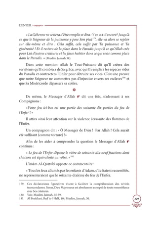 L’ENFER
329
«La Géhenne ne cessera d’être remplie et dira : Y en a-t-il encore? Jusqu’à
ce que le Seigneur de la puissance y pose Son pied179
, elle va alors se replier
sur elle-même et dira : Cela suffit, cela suffit par Ta puissance et Ta
générosité ! Et il restera de la place dans le Paradis jusqu’à ce qu’Allah crée
pour Lui d’autres créatures et les fasse habiter dans ce qui reste comme place
dans le Paradis. » (Muslim Jannah 38).
Dans cette mention Allah le Tout-Puissant dit qu’Il créera des
serviteurs qu’Il comblera de Sa grâce, avec qui Il remplira les espaces vides
du Paradis et contractera l’Enfer pour détruire ses vides. C’est une preuve
que notre Seigneur ne commettra pas d’injustice envers ses esclaves180
et
que Sa Miséricorde dépassera sa colère.
D
De même, le Messager d’Allah r dit une fois, s’adressant à ses
Compagnons :
«Votre feu ici-bas est une partie des soixante-dix parties du feu de
l’Enfer ! »
Il attira ainsi leur attention sur la violence écrasante des flammes de
l’Enfer.
Un compagnon dit : « Ô Messager de Dieu ! Par Allah ! Cela aurait
été suffisant (comme torture) !»
Afin de les aider à comprendre la question le Messager d’Allah r
continua :
« Le feu de l’Enfer dépasse le vôtre de soixante-dix-neuf fractions dont
chacune est équivalente au vôtre. »181
L’imâm Al-Qurtubî apporte ce commentaire :
« Tous les feux allumés par les enfants d’Adam, s’ils étaient rassemblés,
ne représenteraient que le soixante-dixième du feu de l’Enfer.
179. Ces déclarations figuratives visent à faciliter la compréhension des vérités
transcendantes. Sinon, Dieu Majestueux est absolument exempté de toute ressemblance
avec Ses créatures.
180. Voir. Muslim, Jannah, 35-39.
181. Al Boukhari, Bad ‘u-l-Halk, 10 ; Muslim, Jannah, 30.
 