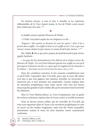 LE VOYAGE ÉTERNEL
330
En d’autres termes, si tout le bois à chauffer et les matériaux
inflammables de la Terre étaient réunis, le Feu de l’Enfer serait encore
plus violent que tout cela. »182
D
Le hadith suivant exprime l’horreur de l’Enfer :
« L’Enfer s’est plaint auprès de son Seigneur et a dit :
“Seigneur ! Mes parties se dévorent les unes les autres ! Alors il lui a
permis deux souffles : un souffle en hiver et un souffle en été. C’est ce que vous
trouvez comme chaleur la plus intense et comme froid le plus intense. ”»183
Ibn ‘Abbâs t dit ce qui suit à propos du froid hivernal le plus sévère,
appelé Zamharîr :
« Les gens du Feu demanderont à être délivrés de la chaleur atroce des
flammes de l’Enfer. Un vent froid tellement glacial sera soufflé sur eux qu’il
provoquera la fracture de leurs os, après quoi ils supplieront de retourner à
la chaleur. » (Ibn Rajab, Lata’if al-Ma‘rif, Dâru Ibn Hazm, 1424, p. 333.).
Dans des conditions terrestres, le feu consume complètement tout
ce qu’il brûle. Cependant, dans l’Au-delà, parce que la mort elle-même
sera tuée et que tout gagnera une existence éternelle, les incroyants ne
mourront pas, et leur punition sera perpétuelle. Comme indiqué dans
les narrations prophétiques, leurs corps seront créés sous des formes
beaucoup plus grandes et plus solides afin qu’ils ressentent toute la sévérité
du châtiment.
Dieu Le Tout Miséricordieux, Le Tout-Compatissant, met en garde
Ses esclaves à plusieurs reprises dans le Coran contre ce terrible tourment.
Nous ne devons jamais oublier que les nouvelles de l’Au-delà qui
nous sont rapportées dans le Coran et les narrations prophétiques ne sont
en aucun cas des mythes imaginaires, mais sont des vérités auxquelles,
précisément comme la mort, les êtres humains seront certainement
confrontés.
182. Qurtubî, Tadhkira, p. 861.
183. Al Boukhari, Bad ‘u-l-Halk, 10.
 