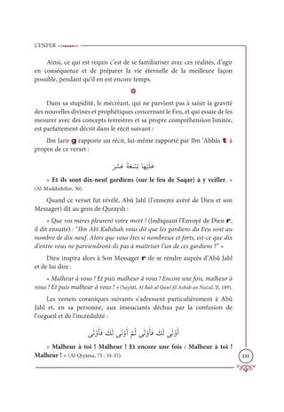 L’ENFER
331
Ainsi, ce qui est requis c’est de se familiariser avec ces réalités, d’agir
en conséquence et de préparer la vie éternelle de la meilleure façon
possible, pendant qu’il en est encore temps.
D
Dans sa stupidité, le mécréant, qui ne parvient pas à saisir la gravité
des nouvelles divines et prophétiques concernant le Feu, et qui essaie de les
mesurer avec des concepts terrestres et sa propre compréhension limitée,
est parfaitement décrit dans le récit suivant :
Ibn Jarir g rapporte un récit, lui-même rapporté par Ibn ‘Abbâs t à
propos de ce verset :
Ɔ
ó Ɔ
ýƆĐƆÙƆđ Ž
ùƈÜÓƆı
Ž
ĻƆĥƆĐ
« Et ils sont dix-neuf gardiens (sur le feu de Saqar) à y veiller. »
(Al-Muddaththir, 30).
Quand ce verset fut révélé, Abû Jahl (l’ennemi avéré de Dieu et son
Messager) dit au gens de Quraysh :
« Que vos mères pleurent votre mort ! (Indiquant l'Envoyé de Dieu r,
il dit ensuite) : “Ibn Abî Kabshah vous dit que les gardiens du Feu sont au
nombre de dix-neuf. Alors que vous êtes si nombreux et forts, est-ce que dix
d’entre vous ne parviendront-ils pas à maîtriser l’un de ces gardiens ?” »
Dieu inspira alors à Son Messager r de se rendre auprès d’Abû Jahl
et de lui dire :
« Malheur à vous ! Et puis malheur à vous ! Encore une fois, malheur à
vous ! Et puis malheur à vous ! »(Suyûtî, Al Bab al Qawl fil Asbab an Nuzul, II, 189).
Les versets coraniques suivants s’adressent particulièrement à Abû
Jahl et, en sa personne, aux insouciants déchus par la confusion de
l’orgueil et de l’incrédulité :
ĵƆĤ ŽĲƆÉƆĘ Ɔ
ğƆĤĵƆĤ ŽĲƆÈ
ƪ
ħƇàĵƆĤ ŽĲƆÉƆĘ Ɔ
ğƆĤĵƆĤ ŽĲƆÈ
« Malheur à toi ! Malheur ! Et encore une fois : Malheur à toi !
Malheur ! » (Al-Qiyâma, 75 : 34-35).
 