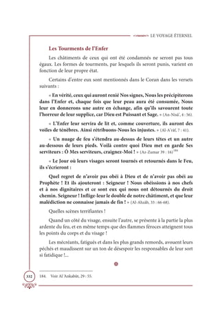 LE VOYAGE ÉTERNEL
332
Les Tourments de l’Enfer
Les châtiments de ceux qui ont été condamnés ne seront pas tous
égaux. Les formes de tourments, par lesquels ils seront punis, varient en
fonction de leur propre état.
Certains d’entre eux sont mentionnés dans le Coran dans les versets
suivants :
« En vérité, ceux qui auront renié Nos signes, Nous les précipiterons
dans l’Enfer et, chaque fois que leur peau aura été consumée, Nous
leur en donnerons une autre en échange, afin qu’ils savourent toute
l’horreur de leur supplice, car Dieu est Puissant et Sage. » (An-Nisâ’, 4 : 56).
« L’Enfer leur servira de lit et, comme couverture, ils auront des
voiles de ténèbres. Ainsi rétribuons-Nous les injustes. » (Al-A’râf, 7 : 41).
« Un nuage de feu s’étendra au-dessus de leurs têtes et un autre
au-dessous de leurs pieds. Voilà contre quoi Dieu met en garde Ses
serviteurs : Ô Mes serviteurs, craignez-Moi ! » (Az-Zumar 39 : 16)184
« Le Jour où leurs visages seront tournés et retournés dans le Feu,
ils s’écrieront :
Quel regret de n’avoir pas obéi à Dieu et de n’avoir pas obéi au
Prophète ! Et ils ajouteront : Seigneur ! Nous obéissions à nos chefs
et à nos dignitaires et ce sont eux qui nous ont détournés du droit
chemin. Seigneur ! Inflige-leur le double de notre châtiment, et que leur
malédiction ne connaisse jamais de fin ! » (Al-Ahzâb, 33 : 66-68).
Quelles scènes terrifiantes !
Quand un côté du visage, ensuite l’autre, se présente à la partie la plus
ardente du feu, et en même temps que des flammes féroces atteignent tous
les points du corps et du visage !
Les mécréants, fatigués et dans les plus grands remords, avouent leurs
péchés et maudissent sur un ton de désespoir les responsables de leur sort
si fatidique !...
D
184. Voir Al ‘Ankabût, 29 : 55.
 