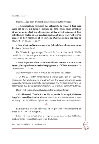 L’ENFER
333
De plus, Dieu Tout-Puissant indique dans d’autres versets :
« …Les négateurs recevront des vêtements de feu, et il leur sera
versé sur la tête un liquide bouillant qui fera fondre leurs entrailles
et leur peau, pendant que des massues de fer seront préparées à leur
intention. Et toutes les fois que, transis de douleur, ils tenteront de s’en
évader, on les y ramènera et on leur dira : Goûtez donc le supplice de
l’Enfer ! » (Al-Hajj, 22 : 19-22).185
« Aux négateurs Nous avons préparé des chaînes, des carcans et un
Brasier. » (Al-Insân, 76 : 4).
Ibn ‘Abbâs t rapporte que l’Envoyé de Dieu r s’est senti défaillir
quand il a entendu une personne réciter les versets (Bayhaqî, Shuab, I, 522/917;
‘Ali Al-Muttaqî, VII, 206/18644):
« Nous disposons à leur intention de lourds carcans et d’un Brasier
ardent, ainsi que d’une nourriture répugnante et d’affreux tourments ! »
(Al-Muzzammil, 73 : 12-13).
Notre Prophète r a dit, à propos du châtiment de l’Enfer :
« Le feu de l’Enfer commencera à brûler ceux qui s’y trouvent,
consumant leur corps jusqu’à ce qu’il atteigne leur cœur. Ensuite, les corps
des compagnons du Feu seront à nouveau créés, et le feu recommencera à les
brûler jusqu’à ce qu’il atteigne leurs cœurs. Ce tourment demeurera éternel.
Dieu Tout-Puissant décrit ceci dans les versets du Coran :
« (Al-Hutama) C’est le feu de Dieu, jamais éteint, qui pénétrera
jusqu’aux entrailles des damnés.» (Al-Humaza 104 : 6-7 ; Ibn al Mubârak, az Zuhd
wa Reqāiq, II, 87; Ibn Abî Dunyâ, Sifât un Nâr, p. 94/139 ; Ibn Kathir, An-Nihâya, II 147).
D
La nourriture que les mécréants et les pécheurs consommeront en
Enfer est « l’arbre de Zaqqûm ».
Selon le Coran, il s’agit d’un arbre poussant au cœur du feu de l’Enfer,
ses bourgeons ressemblant à des têtes de diables.
185. Voir. As-Sajda, 32 : 20 ; Al-Mâida, 5 : 37.
 