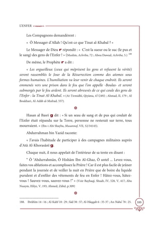 L’ENFER
335
Les Compagnons demandèrent :
« Ô Messager d’Allah ! Qu’est-ce que Tinat al-Khabal ? »
Le Messager de Dieu r répondit : « C’est la sueur ou le suc (le pus et
le sang) des gens de l’Enfer ! » (Muslim, Achriba, 72 ; Abou Dawud, Achriba, 5.) 188
De même, le Prophète r a dit :
« Les orgueilleux (ceux qui méprisent les gens et refusent la vérité)
seront rassemblés le Jour de la Résurrection comme des atomes sous
formes humaines. L’humiliation va leur venir de chaque endroit. Ils seront
emmenés vers une prison dans le feu que l’on appelle -Boulas- et seront
submergés par le feu ardent. Ils seront abreuvés de ce qui coule des gens de
l’Enfer : la Tinat Al-Khabal. » (At-Tirmidhî, Qiyâma, 47/2492 ; Ahmad, II, 179 ; Al
Boukhari, Al-Adâb al-Mufrad, 557).
D
Hasan al Basri g dit : « Si un seau de sang et de pus qui coulait de
l’Enfer était répandu sur la Terre, personne ne resterait sur terre, tous
mourraient. » (Ibn-i Abi Shayba, Musannaf, VII, 52/34145).
Abdurrahman bin Yazid raconte:
« J’avais l’habitude de participer à des campagnes militaires auprès
d’Atâ Al-Khorasânî g.
Chaque nuit, il nous appelait de l’intérieur de sa tente en disant :
“ Ô ‘Abdurrahmân, Ô Hishâm Ibn Al-Ghaz, Ô untel ... Levez-vous,
faites vos ablutions et accomplissez la Prière ! Car il est plus facile de jeûner
pendant la journée et de veiller la nuit en Prière que de boire du liquide
purulent et d’enfiler des vêtements de feu en Enfer ! Hâtez-vous, hâtez-
vous ! Sauvez-vous, sauvez-vous !” » (Voir Bayhaqî, Shuab, IV, 528, V, 417; Abu
Nuaym, Hilye, V, 193; Ahmed, Zühd, p.309)
D
188. Ibrâhîm 14 : 16 ; Al-Kahf 18 : 29 ; Sâd 38 : 57; Al-Hâqqah 6 : 35-37 ; An-Naba’ 78 : 25.
 