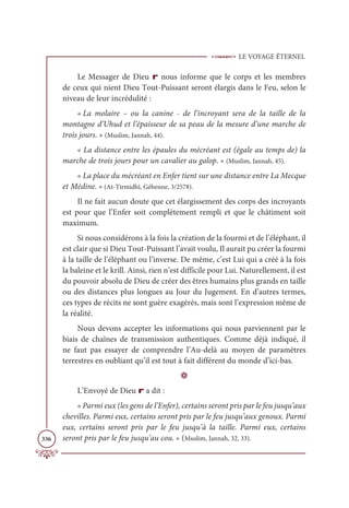 LE VOYAGE ÉTERNEL
336
Le Messager de Dieu r nous informe que le corps et les membres
de ceux qui nient Dieu Tout-Puissant seront élargis dans le Feu, selon le
niveau de leur incrédulité :
« La molaire – ou la canine - de l’incroyant sera de la taille de la
montagne d’Uhud et l’épaisseur de sa peau de la mesure d’une marche de
trois jours. » (Muslim, Jannah, 44).
« La distance entre les épaules du mécréant est (égale au temps de) la
marche de trois jours pour un cavalier au galop. » (Muslim, Jannah, 45).
« La place du mécréant en Enfer tient sur une distance entre La Mecque
et Médine. » (At-Tirmidhî, Géhenne, 3/2578).
Il ne fait aucun doute que cet élargissement des corps des incroyants
est pour que l’Enfer soit complètement rempli et que le châtiment soit
maximum.
Si nous considérons à la fois la création de la fourmi et de l’éléphant, il
est clair que si Dieu Tout-Puissant l’avait voulu, Il aurait pu créer la fourmi
à la taille de l’éléphant ou l’inverse. De même, c’est Lui qui a créé à la fois
la baleine et le krill. Ainsi, rien n’est difficile pour Lui. Naturellement, il est
du pouvoir absolu de Dieu de créer des êtres humains plus grands en taille
ou des distances plus longues au Jour du Jugement. En d’autres termes,
ces types de récits ne sont guère exagérés, mais sont l’expression même de
la réalité.
Nous devons accepter les informations qui nous parviennent par le
biais de chaînes de transmission authentiques. Comme déjà indiqué, il
ne faut pas essayer de comprendre l’Au-delà au moyen de paramètres
terrestres en oubliant qu’il est tout à fait différent du monde d’ici-bas.
D
L’Envoyé de Dieu r a dit :
« Parmi eux (les gens de l’Enfer), certains seront pris par le feu jusqu’aux
chevilles. Parmi eux, certains seront pris par le feu jusqu’aux genoux. Parmi
eux, certains seront pris par le feu jusqu’à la taille. Parmi eux, certains
seront pris par le feu jusqu’au cou. » (Muslim, Jannah, 32, 33).
 