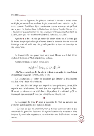L’ENFER
337
« Le Jour du Jugement, les gens qui subiront la torture la moins sévère
en Enfer porteront deux sandales de feu, munies de deux attaches de feu.
Leurs cerveaux bouilliront à force de chaleur, comme une casserole qui bout
sur le feu. » (Al Boukhari Riqaq 51; Muslim Iman 362-363; At Tirmidhi Géhenne 12)…
« Ils croiront que leur torture est plus sévère que celle des autres habitants de
l’Enfer, alors que c’est pourtant le contraire. »(Muslim, Iman, 364).
Qatâda t a dit : « Celui qui rentre en Enfer, même s’il n’y entre que
le même temps que celui qui s’écoule entre le moment ou un seau est
immergé et retiré, subit une très grande punition. » (Ibn-i Abi Dunya Sifat An
Nâr p.108 n° 164).
D
Le tourment le plus grave pour les gens de l’Enfer sera le fait d’être
exclus de la vision d’Allah et privés de sa Face.
Comme le révèle le verset coranique :
ƆĪĳƇÖĳƇå ŽéƆĩƪĤƅñƈÑƆĨ ŽĳƆĺ
Ž
ħƈıƈžÖƪòīƆĐ
Ž
ħƇıƪĬƈÌ ƪ
ŻƆĠ
«Qu’ils prennent garde! En vérité ce jour-là un voile les empêchera
de voir leur Seigneur. » (Al-Mutaffifîn, 83 :15).
Les condamnés à l’Enfer ne pourront pas obtenir la Miséricorde
d’Allah. Abû ‘Imrân Al-Jawnî dit :
« Si Dieu, l’Exalté, dirige son regard sur une personne, certes, Il la
regarde avec Miséricorde. S’il avait jeté son regard sur les gens du Feu,
Il aurait certainement eu pitié d’eux. Cependant, il a décrété qu’il ne
tournerait pas son regard vers eux. »(Abû Nuaym, Hilya, II, 314).
D
Le Messager de Dieu r nous a informés de l’état de certains des
pécheurs qui risquent d’être punis en Enfer :
« La nuit où j’ai été emmené pour le Voyage Nocturne (Isrâ’), j’ai
rencontré des gens dont l’estomac était grand comme des maisons et dans
lesquels il y avait des serpents qui pouvaient être vus de l’extérieur de leur
ventre.
 