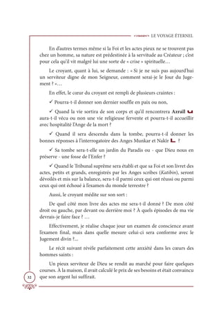 LE VOYAGE ÉTERNEL
32
En d’autres termes même si la Foi et les actes pieux ne se trouvent pas
chez un homme, sa nature est prédestinée à la servitude au Créateur ; c’est
pour cela qu’il vit malgré lui une sorte de « crise » spirituelle…
Le croyant, quant à lui, se demande : « Si je ne suis pas aujourd'hui
un serviteur digne de mon Seigneur, comment serai-je le Jour du Juge-
ment ? »…
En effet, le cœur du croyant est rempli de plusieurs craintes :
9 Pourra-t-il donner son dernier souffle en paix ou non,
9 Quand la vie sortira de son corps et qu’il rencontrera Azraïl u
aura-t-il vécu ou non une vie religieuse fervente et pourra-t-il accueillir
avec hospitalité l’Ange de la mort ?
9 Quand il sera descendu dans la tombe, pourra-t-il donner les
bonnes réponses à l’interrogatoire des Anges Munkar et Nakîr L ?
9 Sa tombe sera-t-elle un jardin du Paradis ou - que Dieu nous en
préserve - une fosse de l’Enfer ?
9 Quand le Tribunal suprême sera établi et que sa Foi et son livret des
actes, petits et grands, enregistrés par les Anges scribes (Katibin), seront
dévoilés et mis sur la balance, sera-t-il parmi ceux qui ont réussi ou parmi
ceux qui ont échoué à l’examen du monde terrestre ?
Aussi, le croyant médite sur son sort :
De quel côté mon livre des actes me sera-t-il donné ? De mon côté
droit ou gauche, par devant ou derrière moi ? À quels épisodes de ma vie
devrais-je faire face ? …
Effectivement, je réalise chaque jour un examen de conscience avant
l’examen final, mais dans quelle mesure celui-ci sera conforme avec le
Jugement divin ?...
Le récit suivant révèle parfaitement cette anxiété dans les cœurs des
hommes saints :
Un pieux serviteur de Dieu se rendit au marché pour faire quelques
courses. À la maison, il avait calculé le prix de ses besoins et était convaincu
que son argent lui suffirait.
 