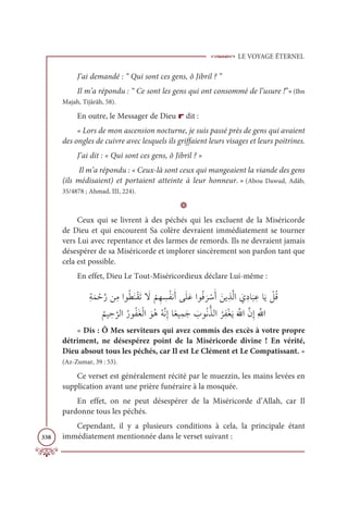 LE VOYAGE ÉTERNEL
338
J’ai demandé : “ Qui sont ces gens, ô Jibril ? ”
Il m’a répondu : “ Ce sont les gens qui ont consommé de l’usure !”»(Ibn
Majah, Tijârâh, 58).
En outre, le Messager de Dieu r dit :
« Lors de mon ascension nocturne, je suis passé près de gens qui avaient
des ongles de cuivre avec lesquels ils griffaient leurs visages et leurs poitrines.
J’ai dit : « Qui sont ces gens, ô Jibril ? »
Il m’a répondu : « Ceux-là sont ceux qui mangeaient la viande des gens
(ils médisaient) et portaient atteinte à leur honneur. » (Abou Dawud, Adâb,
35/4878 ; Ahmad, III, 224).
D
Ceux qui se livrent à des péchés qui les excluent de la Miséricorde
de Dieu et qui encourent Sa colère devraient immédiatement se tourner
vers Lui avec repentance et des larmes de remords. Ils ne devraient jamais
désespérer de sa Miséricorde et implorer sincèrement son pardon tant que
cela est possible.
En effet, Dieu Le Tout-Miséricordieux déclare Lui-même :
ƈÙƆĩ ŽèƪòīƈĨÒĳƇĉƆĭŽĝƆÜ Ɔ
ź
Ž
ħƈı ƈ
ùƇęĬƆÈĵƆĥƆĐÒĳƇĘ
Ɔ
ó ŽøƆÈ ƆīĺƈñƪĤÒ Ɔ
ĸƈîÓ
Ɔ
× ƈĐÓƆĺ Ž
ģƇĜ

Ƈ
ħĻ ƈè
ƪ
óĤÒƇòĳƇęƆĕŽĤÒ ƆĳƇİƇįƪĬƈÌÓƃđĻƈĩƆä Ɔ
ÔĳƇĬƫñĤÒ
Ƈ
óƈęŽĕƆĺƆ ƪųÒƪĪƈÌƈ ƪ
ųÒ
« Dis : Ô Mes serviteurs qui avez commis des excès à votre propre
détriment, ne désespérez point de la Miséricorde divine ! En vérité,
Dieu absout tous les péchés, car Il est Le Clément et Le Compatissant. »
(Az-Zumar, 39 : 53).
Ce verset est généralement récité par le muezzin, les mains levées en
supplication avant une prière funéraire à la mosquée.
En effet, on ne peut désespérer de la Miséricorde d’Allah, car Il
pardonne tous les péchés.
Cependant, il y a plusieurs conditions à cela, la principale étant
immédiatement mentionnée dans le verset suivant :
 