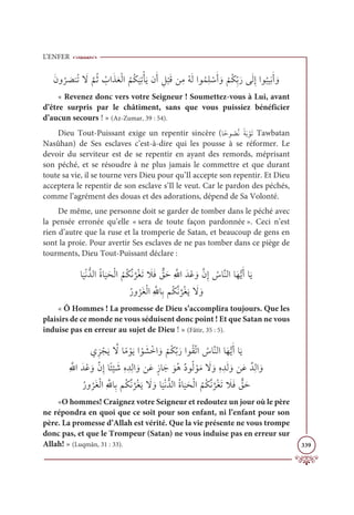 L’ENFER
339
ƆĪĲ
Ƈ
ó Ɔ
āĭƇÜ Ɔ
ź
ƪ
ħƇà Ƈ
ÔÒƆñƆđŽĤÒ
Ƈ
ħƇġ
Ɔ
ĻƈÜŽÉƆĺĪƆÈ ƈģ
Ž
×ƆĜīƈĨƇįƆĤÒĳƇĩƈĥ ŽøƆÈ ƆĲ
Ž
ħƇġƈžÖƆòĵƆĤƈÌÒĳ
Ƈ
×ĻƈĬƆÈ ƆĲ
« Revenez donc vers votre Seigneur ! Soumettez-vous à Lui, avant
d’être surpris par le châtiment, sans que vous puissiez bénéficier
d’aucun secours ! » (Az-Zumar, 39 : 54).
Dieu Tout-Puissant exige un repentir sincère (Óƃèĳ Ƈ
āƪĬ ƃÙƆÖ ŽĳƆÜ Tawbatan
Nasûhan) de Ses esclaves c’est-à-dire qui les pousse à se réformer. Le
devoir du serviteur est de se repentir en ayant des remords, méprisant
son péché, et se résoudre à ne plus jamais le commettre et que durant
toute sa vie, il se tourne vers Dieu pour qu’Il accepte son repentir. Et Dieu
acceptera le repentir de son esclave s’Il le veut. Car le pardon des péchés,
comme l’agrément des douas et des adorations, dépend de Sa Volonté.
De même, une personne doit se garder de tomber dans le péché avec
la pensée erronée qu’elle « sera de toute façon pardonnée ». Ceci n’est
rien d’autre que la ruse et la tromperie de Satan, et beaucoup de gens en
sont la proie. Pour avertir Ses esclaves de ne pas tomber dans ce piège de
tourments, Dieu Tout-Puissant déclare :
Ó
Ɔ
ĻŽĬƫïĤÒƇØÓ
Ɔ
ĻƆéŽĤÒ
Ƈ
ħƇġƪĬ
ƪ
óƇĕƆÜ Ɔ
ŻƆĘ ƭ
ěƆèƈ ƪųÒƆïŽĐ ƆĲƪĪƈÌ Ƈ
öÓƪĭĤÒÓƆıƫĺƆÈÓƆĺ

ƇòĲ
Ƈ
óƆĕŽĤÒƈ ƪ
ųÓƈÖħƇġƪĬ
ƪ
óƇĕƆĺ Ɔ
ź ƆĲ
« Ô Hommes ! La promesse de Dieu s’accomplira toujours. Que les
plaisirs de ce monde ne vous séduisent donc point ! Et que Satan ne vous
induise pas en erreur au sujet de Dieu ! » (Fâtir, 35 : 5).
ĸƈõ ŽåƆĺ ƪ
źÓƃĨ ŽĳƆĺÒ Žĳ Ɔ
ý ŽìÒ ƆĲ
Ž
ħƇġƪÖƆòÒĳƇĝƪÜÒ Ƈ
öÓƪĭĤÒÓƆıƫĺƆÈÓƆĺ

ƈ ƪ
ųÒƆïŽĐ ƆĲƪĪƈÌÓƃÑ
Ž
Ļ Ɔ
üƈĮ ƈïƈĤÒ ƆĲīƆĐƅôÓƆä ƆĳƇİƄîĳƇĤ ŽĳƆĨ Ɔ
ź ƆĲƈĮ ƈïƆĤ ƆĲīƆĐƄïƈĤÒ ƆĲ

ƇòĲ
Ƈ
óƆĕŽĤÒƈ ƪ
ųÓƈÖħƇġƪĬ
ƪ
óƇĕƆĺ Ɔ
ź ƆĲÓ
Ɔ
ĻŽĬƫïĤÒƇØÓ
Ɔ
ĻƆéŽĤÒ
Ƈ
ħƇġƪĬ
ƪ
óƇĕƆÜ Ɔ
ŻƆĘ ƭ
ěƆè
«O hommes! Craignez votre Seigneur et redoutez un jour où le père
ne répondra en quoi que ce soit pour son enfant, ni l’enfant pour son
père. La promesse d’Allah est vérité. Que la vie présente ne vous trompe
donc pas, et que le Trompeur (Satan) ne vous induise pas en erreur sur
Allah! » (Luqmân, 31 : 33).
 