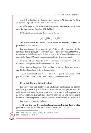 LE VOYAGE ÉTERNEL
340
Ainsi, il ne faut pas oublier que, tout comme la Miséricorde de Dieu
est infinie, Sa punition est d’autant plus sévère.
En effet, Dieu est Le Tout-Miséricordieux (Ar-Rahmân), mais Il est
aussi Le Dominateur Suprême (Al-Qahhār)
Cette réalité est exprimée dans le Saint Coran :
ª ƈ
Ô ŽĳƪÝĤÒ ƈģƈÖÓƆĜ ƆĲ ƈ
ÕĬƪñĤÒƈóƈĘÓƆĔ
«Le Pardonneur des péchés, l’Accueillant au repentir, le Dur en
punition!...» (Al-Ghafir, 40 : 3)
Par conséquent, il est essentiel de s’efforcer de vivre une vie de
servitude dans la piété, en se souvenant que Sa Puissance écrasante (Qahr),
tout comme Sa Subtilité et Sa Grâce (Lutf), et Sa Majesté (Jalâl) ou tout
comme Sa Beauté (Jamâl), peuvent se manifester à tout moment.
Comme indiqué dans de nombreux versets du Coran189
, seuls les
incroyants désespèrent de la Miséricorde de Dieu.
Tout comme l’exprime Farid ad-Dîn ‘Attar g dans son œuvre
appelée Pendnamèh ou le Livre des conseils :
« Ceux qui mènent leur vie sans craindre la punition divine ne sont
pas des croyants mais, certes, des incroyants purs et simples. »
Ceux qui désirent la Destruction
Les incroyants qui goûteront au châtiment douloureux de l’Enfer
voudront y mourir et y être détruits. Mais cela ne sera pas possible. Ils
subiront un tourment angoissant qui ne les tuera pas, ni ne leur permettra
de vivre. Comment peuvent-ils s’échapper alors qu’ils ne peuvent guère
mourir ? Comment peuvent-ils vivre alors que leur tourment est incessant ?
Les versets coraniques indiquent :
« Et s’en écartera le grand malheureux, qui brûlera dans le plus
grand Feu, où il ne mourra ni ne vivra.» (Al-’Alâ, 87 :11-13).190
189. Voir. Yûsuf, 12: 87; Al-Ankabût, 29: 23; Al-Hijr, 15: 56.
190. Voir aussi. Tâ-Hâ, 20 : 74.
 