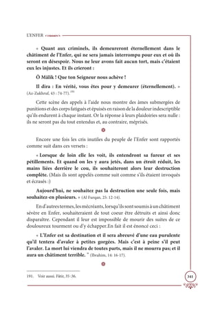 L’ENFER
341
« Quant aux criminels, ils demeureront éternellement dans le
châtiment de l’Enfer, qui ne sera jamais interrompu pour eux et où ils
seront en désespoir. Nous ne leur avons fait aucun tort, mais c’étaient
eux les injustes. Et ils crieront :
Ô Mâlik ! Que ton Seigneur nous achève !
Il dira : En vérité, vous êtes pour y demeurer (éternellement). »
(Az-Zukhruf, 43 : 74-77).191
Cette scène des appels à l’aide nous montre des âmes submergées de
punitions et des corps fatigués et épuisés en raison de la douleur indescriptible
qu’ils endurent à chaque instant. Or la réponse à leurs plaidoiries sera nulle :
ils ne seront pas du tout entendus et, au contraire, méprisés.
D
Encore une fois les cris inutiles du peuple de l’Enfer sont rapportés
comme suit dans ces versets :
« Lorsque de loin elle les voit, ils entendront sa fureur et ses
pétillements. Et quand on les y aura jetés, dans un étroit réduit, les
mains liées derrière le cou, ils souhaiteront alors leur destruction
complète. (Mais ils sont appelés comme suit comme s’ils étaient invoqués
et écrasés :)
Aujourd’hui, ne souhaitez pas la destruction une seule fois, mais
souhaitez-en plusieurs. » (Al Furqan, 25: 12-14).
End’autrestermes,lesmécréants,lorsqu’ilssontsoumisàunchâtiment
sévère en Enfer, souhaiteraient de tout coeur être détruits et ainsi donc
disparaître. Cependant il leur est impossible de mourir des suites de ce
douloureux tourment ou d’y échapper.En fait il est énoncé ceci :
« L’Enfer est sa destination et il sera abreuvé d’une eau purulente
qu’il tentera d’avaler à petites gorgées. Mais c’est à peine s’il peut
l’avaler. La mort lui viendra de toutes parts, mais il ne mourra pas; et il
aura un châtiment terrible. ” (Ibrahim, 14: 16-17).
D
191. Voir aussi. Fâtir, 35 :36.
 