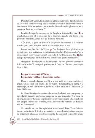LE VOYAGE ÉTERNEL
342
Dans le Saint Coran, les narrations et les descriptions des châtiments
de l’Au-delà sont beaucoup plus détaillées que celles des bénédictions et
des faveurs. Cela, sans doute, pour rendre l’âme charnelle plus attentive et
prudente dans ses penchants.192
En effet, lorsque le compagnon du Prophète Shaddàd Ibn ‘Aws t se
couchait dans son lit, il ne cessait de se tourner à gauche et à droite et ne
pouvait s’endormir. Jusqu’à ce qu’il finisse par dire :
« Ô Allah, la peur du Feu m’a fait perdre le sommeil ! Il se levait
ensuite pour prier jusqu’au matin. » (Abû Nuaym, Hilya, I, 264).
Encore une fois, Sıla bin Eşyem g, l’un des justes de sa génération, se
rendait dans une forêt dense la nuit et adorait Allah. Un jour, quelqu’un le
remarqua et observa secrètement son culte. Il fut témoin que Sila g était
occupé à prier jusqu’au matin et pria comme suit quand vint l’aube :
«Seigneur ! Il ne fait pas de doute que Sila ne veut pas vous demander
le Paradis mais s’il vous plaît gardez-moi à l’abri de l’Enfer.» (Abu Nuaym,
Hilye, II, 240).
Les portes ouvrant à l’Enfer :
Les péchés visibles et les péchés cachés
Dans ce monde d’épreuves, Dieu a tout créé avec son contraire et
chaque chose suit son cours : la croyance / l’incrédulité, la vérité / le
mensonge, le bon / le mauvais, le beau / le laid et le halal / le haram (le
licite / l’illicite).
La liberté fut donnée aux êtres humains de choisir entre croyance ou
incrédulité, devenir une bonne personne ou une mauvaise, être juste ou
injuste, miséricordieux ou impitoyable, généreux ou avare. Chacun choisit
son propre chemin qui le mène, soit à la béatitude éternelle du Paradis,
soit au Feu éternel.
Ce monde est un lieu éphémère dans lequel Dieu Tout-Puissant
donne subsistance à toutes ses créatures sans discrimination, croyant
ou mécréant, obéissant ou désobéissant ; ils reçoivent tous cette faveur
192. Sayyid Kutb, Mashâhidu-l-Qiyâma fi-l-Qur’ân, p. 65.
 