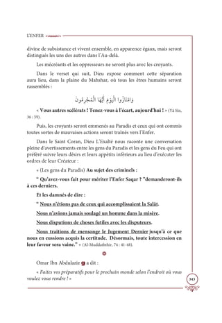 L’ENFER
343
divine de subsistance et vivent ensemble, en apparence égaux, mais seront
distingués les uns des autres dans l’Au-delà.
Les mécréants et les oppresseurs ne seront plus avec les croyants.
Dans le verset qui suit, Dieu expose comment cette séparation
aura lieu, dans la plaine du Mahshar, où tous les êtres humains seront
rassemblés :
ƆĪĳƇĨƈó ŽåƇĩŽĤÒÓƆıƫĺƆÈƆĦ Žĳ
Ɔ
ĻŽĤÒÒĲƇôÓƆÝŽĨÒ ƆĲ
« Vous autres scélérats ! Tenez-vous à l’écart, aujourd’hui ! » (Yâ Sîn,
36 : 59).
Puis, les croyants seront emmenés au Paradis et ceux qui ont commis
toutes sortes de mauvaises actions seront traînés vers l’Enfer.
Dans le Saint Coran, Dieu L’Exalté nous raconte une conversation
pleine d’avertissements entre les gens du Paradis et les gens du Feu qui ont
préféré suivre leurs désirs et leurs appétits inférieurs au lieu d’exécuter les
ordres de leur Créateur :
« (Les gens du Paradis) Au sujet des criminels :
“ Qu’avez-vous fait pour mériter l’Enfer Saqar ? ”demanderont-ils
à ces derniers.
Et les damnés de dire :
“ Nous n’étions pas de ceux qui accomplissaient la Salât.
Nous n’avions jamais soulagé un homme dans la misère.
Nous disputions de choses futiles avec les disputeurs.
Nous traitions de mensonge le Jugement Dernier jusqu’à ce que
nous en eussions acquis la certitude. Désormais, toute intercession en
leur faveur sera vaine.” » (Al-Muddaththir, 74 : 41-48).
D
Omar Ibn Abdulaziz g a dit :
« Faites vos préparatifs pour le prochain monde selon l’endroit où vous
voulez vous rendre ! »
 