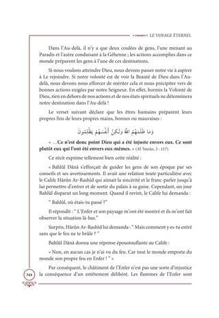 LE VOYAGE ÉTERNEL
344
Dans l’Au-delà, il n’y a que deux coulées de gens, l’une menant au
Paradis et l’autre conduisant à la Géhenne ; les actions accomplies dans ce
monde préparent les gens à l’une de ces destinations.
Si nous voulons atteindre Dieu, nous devons passer notre vie à aspirer
à Le rejoindre. Si notre volonté est de voir la Beauté de Dieu dans l’Au-
delà, nous devons nous efforcer de mériter cela et nous précipiter vers de
bonnes actions exigées par notre Seigneur. En effet, hormis la Volonté de
Dieu, rien en dehors de nos actions et de nos états spirituels ne déterminera
notre destination dans l’Au-delà !
Le verset suivant déclare que les êtres humains préparent leurs
propres fins de leurs propres mains, bonnes ou mauvaises :
ƆĪĳƇĩƈĥŽčƆĺ
Ž
ħƇı Ɔ
ùƇęĬƆÈ ŽīƈġÃƆĤ ƆĲƇ ƪ
ųÒ
Ƈ
ħƇıƆĩƆĥƆČÓƆĨ ƆĲ
« …Ce n’est donc point Dieu qui a été injuste envers eux. Ce sont
plutôt eux qui l’ont été envers eux-mêmes. » (Al ‘Imrân, 3 : 117).
Ce récit exprime tellement bien cette réalité :
« Bahlûl Dânâ s’efforçait de guider les gens de son époque par ses
conseils et ses avertissements. Il avait une relation toute particulière avec
le Calife Hârûn Ar-Rashîd qui aimait la sincérité et le franc-parler jusqu’à
lui permettre d’entrer et de sortir du palais à sa guise. Cependant, un jour
Bahlûl disparut un long moment. Quand il revint, le Calife lui demanda :
“ Bahlûl, où étais-tu passé ?”
Il répondit : “ L’Enfer et son paysage m’ont été montré et ils m’ont fait
observer la situation là-bas.”
Surpris, Hârûn Ar-Rashîd lui demanda : “ Mais comment y es-tu entré
sans que le feu ne te brûle ? ”
Bahlûl Dânâ donna une réponse époustouflante au Calife :
« Non, en aucun cas je n’ai vu du feu. Car tout le monde emporte du
monde son propre feu en Enfer ! ” »
Par conséquent, le châtiment de l’Enfer n’est pas une sorte d’injustice
la conséquence d’un entêtement délibéré. Les flammes de l’Enfer sont
 