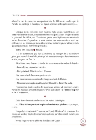 L’ENFER
345
allumées par les mauvais comportements de l’Homme, tandis que le
Paradis est verdoyé et fleuri par les beaux attributs et les actes sincères…
D
Lorsque nous subissons une calamité telle qu’un tremblement de
terre ou une inondation, nous ressentons de la peur. Nous craignons aussi
la pauvreté, la faillite, etc. Toutes ces peurs sont légitimes en termes de
nature humaine. Cependant, la vraie crainte que nous devrions avoir est
celle envers les choses qui nous éloignent de notre Seigneur et les péchés
qui empoisonnent notre vie spirituelle.
Yahya Ibn Mu‘adh g déclare :
« Il est surprenant que l’on s’abstienne de manger de la nourriture
gâtée, par peur de la maladie, mais qu’on ne se retienne pas d’une mauvaise
action par peur du Feu ! »
Ainsi donc nous devons craindre les mauvaises actions dont le fait de :
- Formuler de mauvaises paroles.
- Être privés de Miséricorde et d’amour.
-Ne pas avoir de bons comportements.
-Ne pas montrer aux autres le visage souriant de l’Islam.
- Nos mauvaises actions et leurs terribles effets dans l’Au-delà.
-Commettre toutes sortes de mauvaises actions et chercher à faire
partie des heureux croyants loués par Dieu qui seront « à l’abri de la peur
et de la tristesse ».
D
Dieu Tout-Puissant déclare dans un verset coranique :
« …Dieu n’aime pas tout impie endurci et tout pécheur. » (Al-Baqara,
2 : 276).
Les péchés conduisent l’Homme au Feu de l’Enfer, c’est pourquoi il a
besoin de quitter toutes les mauvaises actions, qu’elles soient cachées ou
apparentes.
Notre Seigneur nous exhorte dans le Saint Coran :
 