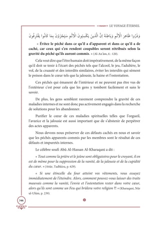 LE VOYAGE ÉTERNEL
346
ƆĪĳƇĘƈóƆÝŽĝƆĺÒĳƇĬÓƆĠÓƆĩƈÖƆĪ ŽĲƆõ Žå
Ƈ
Ļ Ɔø
Ɔ
ħŽàƈ Ž
źÒƆĪĳ
Ƈ
× ƈ
ùŽġƆĺ ƆīĺñƪĤÒƪĪƈÒƇįƆĭƈĈÓƆÖ ƆĲ ƈħŽàƈ Ž
źÒ
Ɔ
óƈİÓƆČÒĲƇòƆð ƆĲ
« Évitez le péché dans ce qu’il a d’apparent et dans ce qu’il a de
caché, car ceux qui s’en rendent coupables seront rétribués selon la
gravité du péché qu’ils auront commis. » (Al-An‘âm, 6 : 120).
Celaveutdirequel’êtrehumaindoitimpérativement,delamêmefaçon
qu'il doit se tenir à l’écart des péchés tels que l’alcool, le jeu, l’adultère, le
vol, de la cruauté et des interdits similaires, éviter les interdits qui sèment
le poison dans le cœur tels que la jalousie, la haine et l’ostentation.
Ces péchés qui émanent de l’intérieur et ne peuvent pas être vus de
l’extérieur c'est pour cela que les gens y tombent facilement et sans le
savoir.
De plus, les gens semblent rarement comprendre la gravité de ces
maladies internes et ne sont donc pas activement engagés dans la recherche
de solutions pour les abandonner.
Purifier le cœur de ces maladies spirituelles telles que l’orgueil,
l’avarice et la jalousie est aussi important que de s’abstenir de perpétrer
des actes apparents.
Nous devons nous préserver de ces défauts cachés en nous et savoir
que les péchés apparents commis par les membres sont le résultat de ces
défauts et impuretés internes.
Le célèbre soufi Abû Al-Hassan Al-Kharaqani a dit :
« Tout comme la prière et le jeûne sont obligatoires pour le croyant, il en
est de même pour la suppression de la vanité, de la jalousie et de la cupidité
du cœur. »(Attâr, Tadhkira, p. 629).
« Si une étincelle du four atteint vos vêtements, vous essayez
immédiatement de l’éteindre. Alors, comment pouvez-vous laisser des traits
mauvais comme la vanité, l’envie et l’ostentation rester dans votre cœur,
alors qu’ils sont comme un Feu qui brûlera votre religion ?! »(Kharaqani, Nûr
ul-Ulûm, p. 239).
D
 