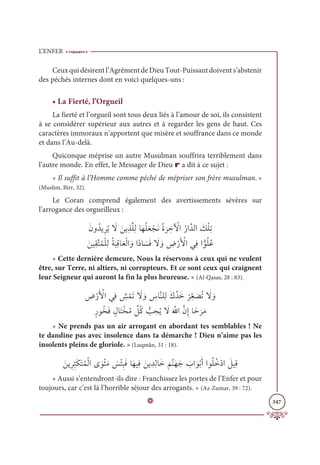 L’ENFER
347
Ceuxquidésirentl’AgrémentdeDieuTout-Puissantdoivents’abstenir
des péchés internes dont en voici quelques-uns :
• La Fierté, l’Orgueil
La fierté et l’orgueil sont tous deux liés à l’amour de soi, ils consistent
à se considérer supérieur aux autres et à regarder les gens de haut. Ces
caractères immoraux n’apportent que misère et souffrance dans ce monde
et dans l’Au-delà.
Quiconque méprise un autre Musulman souffrira terriblement dans
l’autre monde. En effet, le Messager de Dieu r a dit à ce sujet :
« Il suffit à l’Homme comme péché de mépriser son frère musulman. »
(Muslim, Birr, 32).
Le Coran comprend également des avertissements sévères sur
l’arrogance des orgueilleux :
ƆĪĲƇïĺƈóƇĺ Ɔ
ź ƆīĺƈñƪĥƈĤÓƆıƇĥƆđ ŽåƆĬƇØ
Ɔ
ó ƈ
ì Ž
ŴÒƇòÒƪïĤÒ Ɔ
ğŽĥƈÜ

ƆīĻƈĝƪÝƇĩŽĥƈĤƇÙ
Ɔ
×ƈĜÓƆđŽĤÒ ƆĲÒƃîÓ Ɔ
ùƆĘ Ɔ
ź ƆĲ ƈ
ĂŽòƆ Ž
ŶÒĹƈĘÒƬĳƇĥƇĐ
« Cette dernière demeure, Nous la réservons à ceux qui ne veulent
être, sur Terre, ni altiers, ni corrupteurs. Et ce sont ceux qui craignent
leur Seigneur qui auront la fin la plus heureuse. » (Al-Qasas, 28 : 83).
 ƈ
ĂŽòƆ Ž
ŶÒĹƈĘ ƈ
û ŽĩƆÜ Ɔ
ź ƆĲ ƈ
öÓƪĭĥƈĤƆĞƪïƆì
Ž
óƈ
žđ Ɔ
āƇÜ Ɔ
ź ƆĲ

ƅòĳƇíƆĘ ƅĢÓƆÝŽíƇĨ ƪ
ģƇĠ ƫ
Õ ƈ
éƇĺ Ɔ
źƆ ƪ
ųÒƪĪƈÌÓƃè
Ɔ
óƆĨ
« Ne prends pas un air arrogant en abordant tes semblables ! Ne
te dandine pas avec insolence dans ta démarche ! Dieu n’aime pas les
insolents pleins de gloriole. » (Luqmân, 31 : 18).
Ɔīĺƈóƈ
ž
×ƆġƆÝƇĩŽĤÒĴ ƆĳŽáƆĨ Ɔ
÷ŽÑƈ×ƆĘÓƆıĻƈĘ Ɔīĺ ƈïƈĤÓƆì
Ɔ
ħƪĭƆıƆä Ɔ
ÔÒ ƆĳŽÖƆÈÒĳƇĥƇìŽîÒ Ɔ
ģĻƈĜ
« Aussi s’entendront-ils dire : Franchissez les portes de l’Enfer et pour
toujours, car c’est là l’horrible séjour des arrogants. » (Az-Zumar, 39 : 72).
D
 
