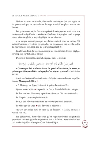 LE VOYAGE VERS L’ÉTERNITÉ
33
Mais en arrivant au marché, il se rendit vite compte que son argent ne
lui permettrait pas de tout acheter. Le sage se mit à sangloter durant des
heures.
Les gens autour de lui furent surpris de le voir pleurer ainsi pour une
raison aussi insignifiante et dérisoire. Quelques temps plus tard, la gorge
nouée et en sanglots, le sage s’expliqua sur sa tristesse :
« Ne croyez surtout pas que mes larmes soient pour ce monde ! Si
aujourd’hui mes prévisions personnelles ne concordent pas avec la réalité
du marché quel sera mon état au Jour du Jugement ?! »
En effet, au Jour du Jugement, même les plus infimes devoirs négligés
seront pesés sur la balance divine.
Dieu Tout Puissant nous met en garde dans le Coran :
ƇĮ
Ɔ
óƆĺÒ
Ƭ
ó Ɔ
üƅØƪòƆð Ɔ
ĢÓƆĝŽáƈĨ Ž
ģƆĩŽđƆĺ ŽīƆĨ ƆĲƇĮ
Ɔ
óƆĺÒ
ƃ
ó
Ž
ĻƆìƅØƪòƆð Ɔ
ĢÓƆĝŽáƈĨ Ž
ģƆĩŽđƆĺ ŽīƆĩƆĘ
« Quiconque fait un bien fût-ce du poids d’un atome, le verra, et
quiconque fait un mal fût-ce du poids d’un atome, le verra ! » (Az-Zalzalah,
99 :7-8)
Ainsi, un bédouin témoin de cette révélation, demanda avec stupéfac-
tion au Messager de Dieu r :
« Ô Messager de Dieu, vraiment, le poids d’un atome ?! »
Quand notre Maître r répondit : « Oui. » l’état du bédouin changea.
Et il se mit tout d'un coup à gémir en disant : « Oh, mes défauts ! ».
Et Il répéta ces mots plusieurs fois.
Puis, il s’en alla en murmurant les versets qu’il avait entendus.
Le Messager de Dieu r dit, derrière le bédouin :
«La Foi est entrée dans le cœur de ce bédouin ! » (Suyuti, Ad-Durru-l-
Mansûr, VIII, 595).
Par conséquent, même les actes qu'on juge aujourd'hui insignifiants
gagneront une très grande importance sur la Balance. Aussi méditer sur
cela et s’en inquiéter témoigne d’une Foi véridique.
 