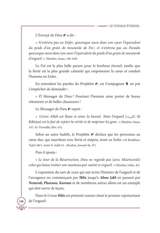 LE VOYAGE ÉTERNEL
348
L’Envoyé de Dieu r a dit :
« N’entrera pas en Enfer, quiconque aura dans son cœur l’équivalent
du poids d’un grain de moutarde de Foi ; et n’entrera pas au Paradis
quiconque aura dans son cœur l’équivalent du poids d’un grain de moutarde
d’orgueil. » (Muslim, Iman, 148-149).
La Foi est la plus belle parure pour le bonheur éternel, tandis que
la fierté est la plus grande calamité qui empoisonne le cœur et conduit
l’homme en Enfer.
En entendant les paroles du Prophète r, un Compagnon t ne put
s’empêcher de demander :
« Ô Messager de Dieu ! Pourtant l’homme aime porter de beaux
vêtements et de belles chaussures !
Le Messager de Dieu r reprit :
« Certes Allah est Beau et aime la beauté. Mais l’orgueil (ÅÓĺó×ġĤÒ Al
Kibriya) est le fait de rejeter la vérité et de mépriser les gens. » (Muslim, Iman,
147; At-Tirmidhî, Birr, 61).
Selon un autre hadith, le Prophète r déclara que les personnes au
cœur dur, qui marchent avec fierté et mépris, iront en Enfer. (Al Boukhari,
Tafsîr 68/1, Imân 9, Adâb 61 ; Muslim, Jannah 46, 47).
Puis il ajouta :
« Le Jour de la Résurrection, Dieu ne regarde pas (avec Miséricorde)
celui qui laisse traîner son manteau par vanité et orgueil. »(Muslim, Libâs, 42).
L’exposition du sort de ceux qui ont écrits l’histoire de l’orgueil et de
l’arrogance en commençant par Iblis jusqu’à Abou Jahl en passant par
Nemrod, Pharaon, Karoun et de nombreux autres idiots est un exemple
qui doit servir de leçon.
Dans le Coran Iblis est présenté comme étant le premier représentant
de l’orgueil.
 