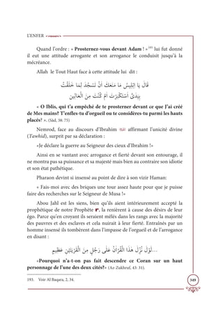 L’ENFER
349
Quand l’ordre : « Prosternez-vous devant Adam ! »193
lui fut donné
il eut une attitude arrogante et son arrogance le conduisit jusqu’à la
mécréance.
Allah le Tout Haut face à cette attitude lui dit :
 Ƈ
ÛŽĝƆĥƆìÓƆĩƈĤƆïƇå Ž
ùƆÜŽĪƆÒ Ɔ
ğƆđƆĭƆĨÓƆĨ Ƈ
÷ĻƀĥŽÖƈÒÓƆĺ Ɔ
ĢÓƆĜ

īĻƀĤÓƆđŽĤÒ ƆīƈĨ Ɔ
ÛŽĭƇĠŽĦƆÒ Ɔ
Ú
Ž
ó
Ɔ
×ŽġƆÝ ŽøƆÒ ƪ
ŮƆï
Ɔ
ĻƈÖ
« O Iblis, qui t’a empêché de te prosterner devant ce que J’ai créé
de Mes mains? T’enfles-tu d’orgueil ou te considères-tu parmi les hauts
placés? ». (Sâd, 38: 75)
Nemrod, face au discours d’Ibrahim X affirmant l’unicité divine
(Tawhid), surprit par sa déclaration :
«Je déclare la guerre au Seigneur des cieux d’Ibrahim !»
Ainsi en se vantant avec arrogance et fierté devant son entourage, il
ne montra pas sa puissance et sa majesté mais bien au contraire son idiotie
et son état pathétique.
Pharaon devint si insensé au point de dire à son vizir Haman:
« Fais-moi avec des briques une tour assez haute pour que je puisse
faire des recherches sur le Seigneur de Musa !»
Abou Jahl est les siens, bien qu’ils aient intérieurement accepté la
prophétique de notre Prophète r, la renièrent à cause des désirs de leur
égo. Parce qu’en croyant ils seraient mêlés dans les rangs avec la majorité
des pauvres et des esclaves et cela nuirait à leur fierté. Entraînés par un
homme insensé ils tombèrent dans l’impasse de l’orgueil et de l’arrogance
en disant :
ƅħĻƀčƆĐ ƈī
Ž
ĻƆÝƆĺ
Ž
óƆĝŽĤÒ ƆīƈĨ ƅģƇäƆòĵſĥƆĐƇĪſÒ
Ž
óƇĝŽĤÒÒƆñſİ Ɔ
ĢžƈõƇĬ Ɔ
Ģ ŽĳƆĤ
«Pourquoi n’a-t-on pas fait descendre ce Coran sur un haut
personnage de l’une des deux cités?» (Az-Zukhruf, 43: 31).
193. Voir Al Baqara, 2, 34.
 