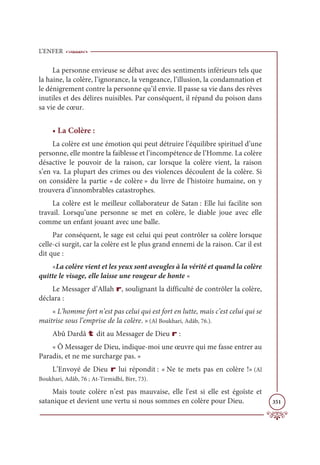 L’ENFER
351
La personne envieuse se débat avec des sentiments inférieurs tels que
la haine, la colère, l’ignorance, la vengeance, l’illusion, la condamnation et
le dénigrement contre la personne qu’il envie. Il passe sa vie dans des rêves
inutiles et des délires nuisibles. Par conséquent, il répand du poison dans
sa vie de cœur.
• La Colère :
La colère est une émotion qui peut détruire l’équilibre spirituel d’une
personne, elle montre la faiblesse et l’incompétence de l’Homme. La colère
désactive le pouvoir de la raison, car lorsque la colère vient, la raison
s’en va. La plupart des crimes ou des violences découlent de la colère. Si
on considère la partie « de colère » du livre de l’histoire humaine, on y
trouvera d’innombrables catastrophes.
La colère est le meilleur collaborateur de Satan : Elle lui facilite son
travail. Lorsqu’une personne se met en colère, le diable joue avec elle
comme un enfant jouant avec une balle.
Par conséquent, le sage est celui qui peut contrôler sa colère lorsque
celle-ci surgit, car la colère est le plus grand ennemi de la raison. Car il est
dit que :
«La colère vient et les yeux sont aveugles à la vérité et quand la colère
quitte le visage, elle laisse une rougeur de honte «
Le Messager d’Allah r, soulignant la difficulté de contrôler la colère,
déclara :
« L’homme fort n’est pas celui qui est fort en lutte, mais c’est celui qui se
maitrise sous l’emprise de la colère. »(Al Boukhari, Adâb, 76.).
Abû Dardâ t dit au Messager de Dieu r :
« Ô Messager de Dieu, indique-moi une œuvre qui me fasse entrer au
Paradis, et ne me surcharge pas. »
L’Envoyé de Dieu r lui répondit : « Ne te mets pas en colère !» (Al
Boukhari, Adâb, 76 ; At-Tirmidhî, Birr, 73).
Mais toute colère n’est pas mauvaise, elle l'est si elle est égoïste et
satanique et devient une vertu si nous sommes en colère pour Dieu.
 