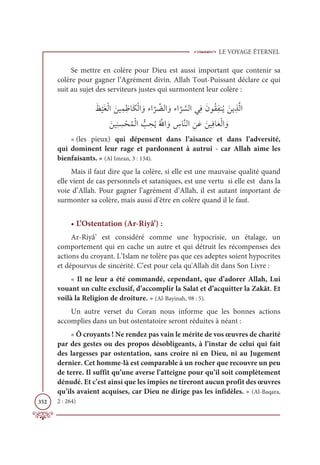 LE VOYAGE ÉTERNEL
352
Se mettre en colère pour Dieu est aussi important que contenir sa
colère pour gagner l’Agrément divin. Allah Tout-Puissant déclare ce qui
suit au sujet des serviteurs justes qui surmontent leur colère :
Ɔċ
Ž
ĻƆĕŽĤÒ ƆīĻƈĩƈČÓƆġŽĤÒ ƆĲÅÒ
ƪ
ó ƪ
ąĤÒ ƆĲÅÒ
ƪ
ó ƪ
ùĤÒĹƈĘƆĪĳƇĝƈęĭƇĺ ƆīĺƈñƪĤÒ

ƆīĻƈĭ ƈ
ù ŽéƇĩŽĤÒ ƫ
Õ ƈ
éƇĺƇ ƪ
ųÒ ƆĲ ƈ
öÓƪĭĤÒ ƈīƆĐ ƆīĻƈĘÓƆđŽĤÒ ƆĲ
« (les pieux) qui dépensent dans l’aisance et dans l’adversité,
qui dominent leur rage et pardonnent à autrui - car Allah aime les
bienfaisants. » (Al Imran, 3 : 134).
Mais il faut dire que la colère, si elle est une mauvaise qualité quand
elle vient de cas personnels et sataniques, est une vertu si elle est dans la
voie d’Allah. Pour gagner l’agrément d’Allah, il est autant important de
surmonter sa colère, mais aussi d’être en colère quand il le faut.
• L’Ostentation (Ar-Riyâ’) :
Ar-Riyâ’ est considéré comme une hypocrisie, un étalage, un
comportement qui en cache un autre et qui détruit les récompenses des
actions du croyant. L’Islam ne tolère pas que ces adeptes soient hypocrites
et dépourvus de sincérité. C’est pour cela qu'Allah dit dans Son Livre :
« Il ne leur a été commandé, cependant, que d’adorer Allah, Lui
vouant un culte exclusif, d’accomplir la Salat et d’acquitter la Zakât. Et
voilà la Religion de droiture. » (Al-Bayinah, 98 : 5).
Un autre verset du Coran nous informe que les bonnes actions
accomplies dans un but ostentatoire seront réduites à néant :
« Ô croyants ! Ne rendez pas vain le mérite de vos œuvres de charité
par des gestes ou des propos désobligeants, à l’instar de celui qui fait
des largesses par ostentation, sans croire ni en Dieu, ni au Jugement
dernier. Cet homme-là est comparable à un rocher que recouvre un peu
de terre. Il suffit qu’une averse l’atteigne pour qu’il soit complètement
dénudé. Et c’est ainsi que les impies ne tireront aucun profit des œuvres
qu’ils avaient acquises, car Dieu ne dirige pas les infidèles. » (Al-Baqara,
2 : 264)
 