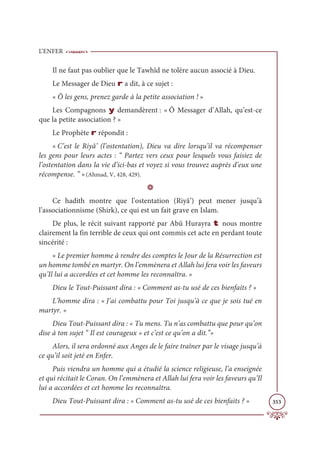 L’ENFER
353
Il ne faut pas oublier que le Tawhîd ne tolère aucun associé à Dieu.
Le Messager de Dieu r a dit, à ce sujet :
« Ô les gens, prenez garde à la petite association ! »
Les Compagnons y demandèrent : « Ô Messager d’Allah, qu’est-ce
que la petite association ? »
Le Prophète r répondit :
« C’est le Riyâ’ (l’ostentation), Dieu va dire lorsqu’il va récompenser
les gens pour leurs actes : “ Partez vers ceux pour lesquels vous faisiez de
l’ostentation dans la vie d’ici-bas et voyez si vous trouvez auprès d’eux une
récompense. ” »(Ahmad, V, 428, 429).
D
Ce hadith montre que l’ostentation (Riyâ’) peut mener jusqu’à
l’associationnisme (Shirk), ce qui est un fait grave en Islam.
De plus, le récit suivant rapporté par Abû Hurayra t nous montre
clairement la fin terrible de ceux qui ont commis cet acte en perdant toute
sincérité :
« Le premier homme à rendre des comptes le Jour de la Résurrection est
un homme tombé en martyr. On l’emmènera et Allah lui fera voir les faveurs
qu’Il lui a accordées et cet homme les reconnaîtra. »
Dieu le Tout-Puissant dira : « Comment as-tu usé de ces bienfaits ? »
L’homme dira : « J’ai combattu pour Toi jusqu’à ce que je sois tué en
martyr. »
Dieu Tout-Puissant dira : « Tu mens. Tu n’as combattu que pour qu’on
dise à ton sujet “ Il est courageux » et c’est ce qu’on a dit.”»
Alors, il sera ordonné aux Anges de le faire traîner par le visage jusqu’à
ce qu’il soit jeté en Enfer.
Puis viendra un homme qui a étudié la science religieuse, l’a enseignée
et qui récitait le Coran. On l’emmènera et Allah lui fera voir les faveurs qu’Il
lui a accordées et cet homme les reconnaîtra.
Dieu Tout-Puissant dira : « Comment as-tu usé de ces bienfaits ? »
 