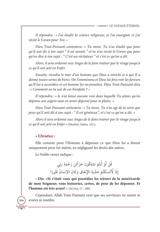 LE VOYAGE ÉTERNEL
354
Il répondra : « J’ai étudié la science religieuse, je l’ai enseignée et j’ai
récité le Coran pour Toi. »
Dieu Tout-Puissant contestera : « Tu mens. Tu n’as étudié que pour
qu’il soit dit à ton sujet “ il est savant ” et tu n’as récité le Coran que pour
qu’on dise à ton sujet : “ C’est un récitateur ” et c’est ce qu’on a dit.
Alors, il sera ordonné aux Anges de le faire traîner par le visage jusqu’à
ce qu’il soit jeté en Enfer.
Ensuite, viendra le tour d’un homme que Dieu a enrichi et à qui Il a
donné toutes sortes de biens. On l’emmènera et Dieu lui fera voir les faveurs
qu’Il lui a accordées et cet homme les reconnaîtra. Dieu Tout-Puissant dira
: « Comment as-tu usé de ces bienfaits ? »
Il répondra : « Je n’ai laissé aucune voie dans laquelle Tu aimes qu’on
dépense son argent sans en avoir dépensé pour te plaire. »
Dieu Tout-Puissant contestera : « Tu mens. Tu n’as agi de la sorte que
pour qu’il soit dit à ton sujet : “ Il est généreux”, et c’est ce qu’on a dit. »
Alors il sera ordonné aux Anges de le faire traîner par le visage jusqu’à
ce qu’il soit jeté en Enfer.»(Muslim, Imâra, 152.).
• L’Avarice :
Elle consiste pour l’Homme à dépenser ce que Dieu lui a donné
uniquement pour lui-même, en négligeant les droits des autres.
Le Noble verset indique :
ĹƈžÖƆòƈÙƆĩ ŽèƆò ƆīƈÐÆƆõƆìƆĪĳƇġƈĥ ŽĩƆÜ
Ž
ħƇÝĬƆÈ ŽĳƪĤģƇĜ

ÒƃòĳƇÝƆĜƇĪÓ Ɔ
ùĬŸÒƆĪÓƆĠ ƆĲ ƈ
ĚÓƆęĬƈŸÒƆÙ
Ɔ
Ļ Ž
ýƆì
Ž
ħƇÝŽġ Ɔ
ùŽĨƆ ƪ
ŶÒƃðƈÌ
« Dis: «Si c’était vous qui possédiez les trésors de la miséricorde
de mon Seigneur; vous lésineriez, certes, de peur de les dépenser. Et
l’homme est très avare! » (Al Isra, 17 : 100).
Cependant, Allah Tout-Puissant veut que ses serviteurs ne soient ni
avares ni inutiles.
 
