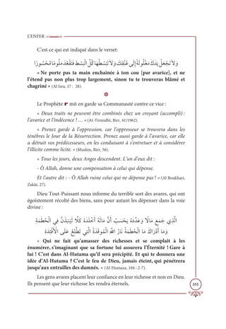 L’ENFER
355
C’est ce qui est indiqué dans le verset:
Òƃòĳ Ƈ
ù ŽéƪĨÓƃĨĳƇĥƆĨƆïƇđŽĝƆÝƆĘ ƈ
ć Ž
ù
Ɔ
×ŽĤÒ ƪ
ģƇĠÓƆıŽĉ Ƈ
ù
Ž
×ƆÜƆź ƆĲ Ɔ
ğƈĝƇĭƇĐĵƆĤƈÌƃÙƆĤĳƇĥŽĕƆĨƆĞƆïƆĺ Ž
ģƆđ ŽåƆÜƆź ƆĲ
« Ne porte pas ta main enchaînée à ton cou [par avarice], et ne
l’étend pas non plus trop largement, sinon tu te trouveras blâmé et
chagriné » (Al Isra, 17 : 28).
D
Le Prophète r mit en garde sa Communauté contre ce vice :
« Deux traits ne peuvent être combinés chez un croyant (accompli) :
l’avarice et l’indécence ! … »(At-Tirmidhî, Birr, 41/1962).
« Prenez garde à l’oppression, car l’oppresseur se trouvera dans les
ténèbres le Jour de la Résurrection. Prenez aussi garde à l’avarice, car elle
a détruit vos prédécesseurs, en les conduisant à s’entretuer et à considérer
l’illicite comme licite. »(Muslim, Birr, 56).
« Tous les jours, deux Anges descendent. L’un d’eux dit :
- Ô Allah, donne une compensation à celui qui dépense.
Et l’autre dit : - Ô Allah ruine celui qui ne dépense pas ! » (Al Boukhari,
Zakât, 27).
Dieu Tout-Puissant nous informe du terrible sort des avares, qui ont
égoïstement récolté des biens, sans pour autant les dépenser dans la voie
divine :
ƈÙƆĩƆĉƇéŽĤÒĹƈĘƪĪƆñ
Ɔ
×ĭ
Ƈ
ĻƆĤ ƪ
ŻƆĠƇĮƆïƆĥ ŽìƆÈƇįƆĤÓƆĨƪĪƆÈ Ƈ
Õ Ɔ
ù ŽéƆĺƇĮƆîƪïƆĐ ƆĲ ƃ
źÓƆĨ ƆďƆĩƆäĸƈñƪĤÒ

ƈØƆïƈÑŽĘƆ Ž
ŶÒĵƆĥƆĐ ƇďƈĥƪĉƆÜĹƈÝƪĤÒƇØƆïƆĜĳƇĩŽĤÒƈ ƪųÒƇòÓƆĬƇÙƆĩƆĉƇéŽĤÒÓƆĨƆĞÒƆòŽîƆÈÓƆĨ ƆĲ
« Qui ne fait qu’amasser des richesses et se complaît à les
énumérer, s’imaginant que sa fortune lui assurera l’Éternité ! Gare à
lui ! C’est dans Al-Hutama qu’il sera précipité. Et qui te donnera une
idée d’Al-Hutama ? C’est le feu de Dieu, jamais éteint, qui pénétrera
jusqu’aux entrailles des damnés. » (Al-Humaza, 104 : 2-7).
Les gens avares placent leur confiance en leur richesse et non en Dieu.
Ils pensent que leur richesse les rendra éternels.
 