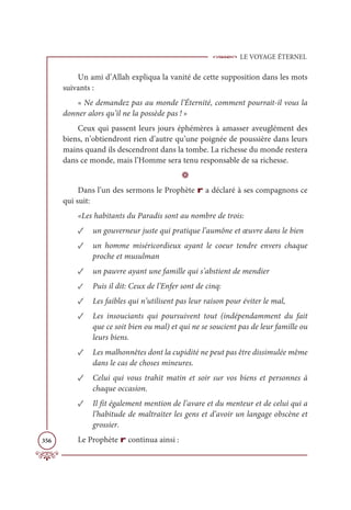 LE VOYAGE ÉTERNEL
356
Un ami d’Allah expliqua la vanité de cette supposition dans les mots
suivants :
« Ne demandez pas au monde l’Éternité, comment pourrait-il vous la
donner alors qu’il ne la possède pas ! »
Ceux qui passent leurs jours éphémères à amasser aveuglément des
biens, n’obtiendront rien d’autre qu’une poignée de poussière dans leurs
mains quand ils descendront dans la tombe. La richesse du monde restera
dans ce monde, mais l’Homme sera tenu responsable de sa richesse.
D
Dans l’un des sermons le Prophète r a déclaré à ses compagnons ce
qui suit:
«Les habitants du Paradis sont au nombre de trois:
✓ un gouverneur juste qui pratique l’aumône et œuvre dans le bien
✓ un homme miséricordieux ayant le coeur tendre envers chaque
proche et musulman
✓ un pauvre ayant une famille qui s’abstient de mendier
✓ Puis il dit: Ceux de l’Enfer sont de cinq:
✓ Les faibles qui n’utilisent pas leur raison pour éviter le mal,
✓ Les insouciants qui poursuivent tout (indépendamment du fait
que ce soit bien ou mal) et qui ne se soucient pas de leur famille ou
leurs biens.
✓ Les malhonnêtes dont la cupidité ne peut pas être dissimulée même
dans le cas de choses mineures.
✓ Celui qui vous trahit matin et soir sur vos biens et personnes à
chaque occasion.
✓ Il fit également mention de l’avare et du menteur et de celui qui a
l’habitude de maltraiter les gens et d’avoir un langage obscène et
grossier.
Le Prophète r continua ainsi :
 