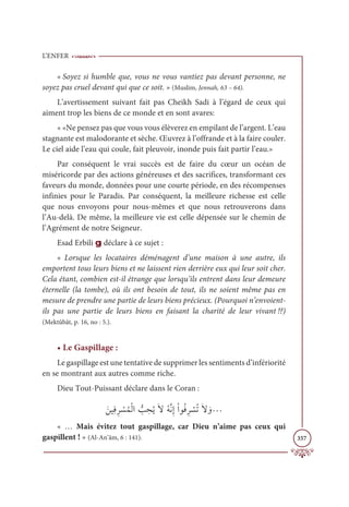 L’ENFER
357
« Soyez si humble que, vous ne vous vantiez pas devant personne, ne
soyez pas cruel devant qui que ce soit. » (Muslim, Jennah, 63 – 64).
L’avertissement suivant fait pas Cheikh Sadi à l’égard de ceux qui
aiment trop les biens de ce monde et en sont avares:
« «Ne pensez pas que vous vous élèverez en empilant de l’argent. L’eau
stagnante est malodorante et sèche. Œuvrez à l’offrande et à la faire couler.
Le ciel aide l’eau qui coule, fait pleuvoir, inonde puis fait partir l’eau.»
Par conséquent le vrai succès est de faire du cœur un océan de
miséricorde par des actions généreuses et des sacrifices, transformant ces
faveurs du monde, données pour une courte période, en des récompenses
infinies pour le Paradis. Par conséquent, la meilleure richesse est celle
que nous envoyons pour nous-mêmes et que nous retrouverons dans
l’Au-delà. De même, la meilleure vie est celle dépensée sur le chemin de
l’Agrément de notre Seigneur.
Esad Erbili g déclare à ce sujet :
« Lorsque les locataires déménagent d’une maison à une autre, ils
emportent tous leurs biens et ne laissent rien derrière eux qui leur soit cher.
Cela étant, combien est-il étrange que lorsqu’ils entrent dans leur demeure
éternelle (la tombe), où ils ont besoin de tout, ils ne soient même pas en
mesure de prendre une partie de leurs biens précieux. (Pourquoi n’envoient-
ils pas une partie de leurs biens en faisant la charité de leur vivant !?)
(Mektûbât, p. 16, no : 5.).
• Le Gaspillage :
Le gaspillage est une tentative de supprimer les sentiments d’infériorité
en se montrant aux autres comme riche.
Dieu Tout-Puissant déclare dans le Coran :
ƆīĻƈĘƈó Ž
ùƇĩŽĤÒ ƫ
Õ ƈ
éƇĺƆźƇįƪĬƈÌŽÒĳƇĘƈó Ž
ùƇÜƆź ƆĲª
« … Mais évitez tout gaspillage, car Dieu n’aime pas ceux qui
gaspillent ! » (Al-An’âm, 6 : 141).
 