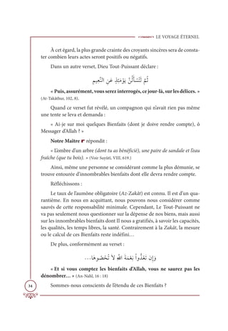 LE VOYAGE ÉTERNEL
34
À cet égard, la plus grande crainte des croyants sincères sera de consta-
ter combien leurs actes seront positifs ou négatifs.
Dans un autre verset, Dieu Tout-Puissant déclare :
ƈħĻƈđƪĭĤÒ ƈīƆĐƅñƈÑƆĨ ŽĳƆĺƪīƇĤƆÉ Ž
ùƇÝƆĤ
ƪ
ħƇà
« Puis, assurément, vous serez interrogés, ce jour-là, sur les délices. »
(At-Takâthur, 102, 8).
Quand ce verset fut révélé, un compagnon qui n’avait rien pas même
une tente se leva et demanda :
« Ai-je sur moi quelques Bienfaits (dont je doive rendre compte), ô
Messager d’Allah ? »
Notre Maître r répondit :
« L’ombre d’un arbre (dont tu as bénéficié), une paire de sandale et l’eau
fraîche (que tu bois). » (Voir Suyûtî, VIII, 619.)
Ainsi, même une personne se considérant comme la plus démunie, se
trouve entourée d’innombrables bienfaits dont elle devra rendre compte.
Réfléchissons :
Le taux de l’aumône obligatoire (Az-Zakât) est connu. Il est d’un qua-
rantième. En nous en acquittant, nous pouvons nous considérer comme
sauvés de cette responsabilité minimale. Cependant, Le Tout-Puissant ne
va pas seulement nous questionner sur la dépense de nos biens, mais aussi
sur les innombrables bienfaits dont Il nous a gratifiés, à savoir les capacités,
les qualités, les temps libres, la santé. Contrairement à la Zakât, la mesure
ou le calcul de ces Bienfaits reste indéfini…
De plus, conformément au verset :
ªÓƆİĳ Ƈ
ā ŽéƇÜƆźƈ ƪ
ųÒƆÙƆĩŽđƈĬŽÒĲƫïƇđƆÜĪƈÌ ƆĲ
« Et si vous comptez les bienfaits d’Allah, vous ne saurez pas les
dénombrer… » (An-Nahl, 16 : 18)
Sommes-nous conscients de l’étendu de ces Bienfaits ?
 