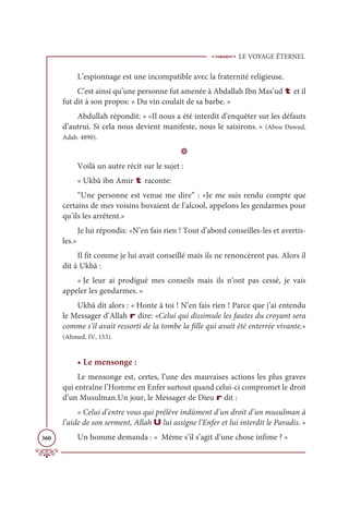 LE VOYAGE ÉTERNEL
360
L’espionnage est une incompatible avec la fraternité religieuse.
C’est ainsi qu’une personne fut amenée à Abdallah Ibn Mas’ud t et il
fut dit à son propos: « Du vin coulait de sa barbe. »
Abdullah répondit: « «Il nous a été interdit d’enquêter sur les défauts
d’autrui. Si cela nous devient manifeste, nous le saisirons. » (Abou Dawud,
Adab. 4890).
D
Voilà un autre récit sur le sujet :
« Ukbâ ibn Amir t raconte:
“Une personne est venue me dire” : «Je me suis rendu compte que
certains de mes voisins buvaient de l’alcool, appelons les gendarmes pour
qu’ils les arrêtent.»
Je lui répondis: «N’en fais rien ! Tout d’abord conseilles-les et avertis-
les.»
Il fit comme je lui avait conseillé mais ils ne renoncèrent pas. Alors il
dit à Ukbâ :
« Je leur ai prodigué mes conseils mais ils n’ont pas cessé, je vais
appeler les gendarmes. »
Ukbâ dit alors : « Honte à toi ! N’en fais rien ! Parce que j’ai entendu
le Messager d’Allah r dire: «Celui qui dissimule les fautes du croyant sera
comme s’il avait ressorti de la tombe la fille qui avait été enterrée vivante.»
(Ahmed, IV, 153).
• Le mensonge :
Le mensonge est, certes, l’une des mauvaises actions les plus graves
qui entraîne l’Homme en Enfer surtout quand celui-ci compromet le droit
d’un Musulman.Un jour, le Messager de Dieu r dit :
« Celui d’entre vous qui prélève indûment d’un droit d’un musulman à
l’aide de son serment, Allah U lui assigne l’Enfer et lui interdit le Paradis. »
Un homme demanda : « Même s’il s’agit d’une chose infime ? »
 