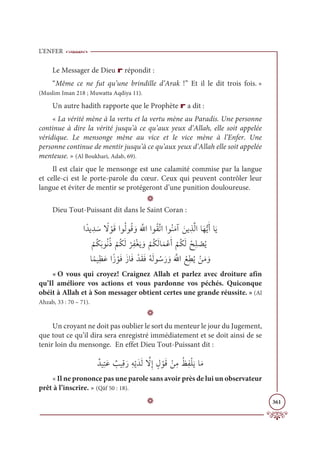 L’ENFER
361
Le Messager de Dieu r répondit :
“Même ce ne fut qu’une brindille d’Arak !” Et il le dit trois fois. »
(Muslim Iman 218 ; Muwatta Aqdiya 11).
Un autre hadith rapporte que le Prophète r a dit :
« La vérité mène à la vertu et la vertu mène au Paradis. Une personne
continue à dire la vérité jusqu’à ce qu’aux yeux d’Allah, elle soit appelée
véridique. Le mensonge mène au vice et le vice mène à l’Enfer. Une
personne continue de mentir jusqu’à ce qu’aux yeux d’Allah elle soit appelée
menteuse. » (Al Boukhari, Adab, 69).
Il est clair que le mensonge est une calamité commise par la langue
et celle-ci est le porte-parole du cœur. Ceux qui peuvent contrôler leur
langue et éviter de mentir se protégeront d’une punition douloureuse.
D
Dieu Tout-Puissant dit dans le Saint Coran :
Òƃïĺ ƈï Ɔø ƃ
ź ŽĳƆĜÒĳƇĤĳƇĜ ƆĲƆ ƪ
ųÒÒĳƇĝƪÜÒÒĳƇĭƆĨÆ ƆīĺƈñƪĤÒÓƆıƫĺƆÈÓƆĺ


Ž
ħƇġƆÖĳƇĬƇð
Ž
ħƇġƆĤ
Ž
óƈęŽĕƆĺ ƆĲ
Ž
ħƇġƆĤÓƆĩŽĐƆÈ
Ž
ħƇġƆĤ Žçƈĥ Ž
āƇĺ

ÓƃĩĻƈčƆĐÒƃô ŽĳƆĘƆôÓƆĘ ŽïƆĝƆĘƇįƆĤĳ ƇøƆò ƆĲƆ ƪ
ųÒ Ž
ďƈĉƇĺ ŽīƆĨ ƆĲ
« O vous qui croyez! Craignez Allah et parlez avec droiture afin
qu’Il améliore vos actions et vous pardonne vos péchés. Quiconque
obéit à Allah et à Son messager obtient certes une grande réussite. » (Al
Ahzab, 33 : 70 – 71).
D
Un croyant ne doit pas oublier le sort du menteur le jour du Jugement,
que tout ce qu’il dira sera enregistré immédiatement et se doit ainsi de se
tenir loin du mensonge. En effet Dieu Tout-Puissant dit :
ƄïĻƈÝƆĐ Ƅ
ÕĻƈĜƆòƈįŽĺƆïƆĤ ƪ
źƈÌ ƅĢ ŽĳƆĜ ŽīƈĨƇċƈęŽĥƆĺÓƆĨ
« Il ne prononce pas une parole sans avoir près de lui un observateur
prêt à l’inscrire. » (Qâf 50 : 18).
D
 