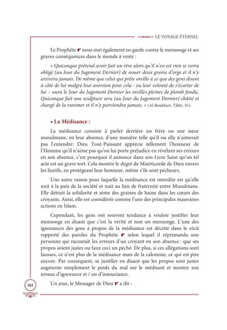 LE VOYAGE ÉTERNEL
362
Le Prophète r nous met également en garde contre le mensonge et ses
graves conséquences dans le monde à venir :
« Quiconque prétend avoir fait un rêve alors qu’il n’en est rien se verra
obligé (au Jour du Jugement Dernier) de nouer deux grains d’orge et il n’y
arrivera jamais. De même que celui qui prête oreille à ce que des gens disent
à côté de lui malgré leur aversion pour cela - ou leur volonté de s’écarter de
lui – aura le Jour du Jugement Dernier les oreilles pleines de plomb fondu.
Quiconque fait une sculpture sera (au Jour du Jugement Dernier) châtié et
chargé de la ranimer et il n’y parviendra jamais. » (Al Boukhari, Tâbîr, 45).
• La Médisance :
La médisance consiste à parler derrière un frère ou une sœur
musulmane, en leur absence, d’une manière telle qu’il ou elle n’aimerait
pas l’entendre. Dieu Tout-Puissant apprécie tellement l’honneur de
l’Homme qu’il n’aime pas qu’on lui porte préjudice en révélant ses erreurs
en son absence, c’est pourquoi il annonce dans son Livre Saint qu’un tel
acte est un grave tort. Cela montre le degré de Miséricorde de Dieu envers
les fautifs, en protégeant leur honneur, même s’ils sont pécheurs.
Une autre raison pour laquelle la médisance est interdite est qu’elle
nuit à la paix de la société et nuit au lien de fraternité entre Musulmans.
Elle détruit la solidarité et sème des graines de haine dans les cœurs des
croyants. Ainsi, elle est considérée comme l’une des principales mauvaises
actions en Islam.
Cependant, les gens ont souvent tendance à vouloir justifier leur
mensonge en disant que c’est la vérité et non un mensonge. L’une des
ignorances des gens à propos de la médisance est décrite dans le récit
rapporté des paroles du Prophète r selon lequel il réprimanda une
personne qui racontait les erreurs d’un croyant en son absence : que ses
propos soient justes ou faux ceci un péché. De plus, si ces allégations sont
fausses, ce n’est plus de la médisance mais de la calomnie, ce qui est pire
encore. Par conséquent, se justifier en disant que les propos sont justes
augmente simplement le poids du mal sur le médisant et montre son
niveau d’ignorance et / ou d’insouciance.
Un jour, le Messager de Dieu r a dit :
 