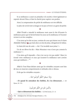 LE VOYAGE ÉTERNEL
364
Si sa médisance a causé un préjudice à la société, il doit également se
repentir devant Dieu, et faire la charité pour espérer son pardon.
Ainsi, la compensation du péché de médisance est très difficile.
Le plus sûr est de tenir sa langue et ne pas se livrer à ce genre de péché.
D
Allah l’Exalté a interdit la médisance mais aussi le fait d’écouter la
médisance parce que le fait de fermer les yeux sur la médisance et l’écouter
revient à en être complice.
C’est ainsi qu’en fait un jour, certains de ceux qui étaient avec le Saint
Abdullah Dahlawi g, qui était alors en état de jeûne, dénigrèrent le Sultan.
Le Saint dit tout de suite : « Aïe ! J’ai invalidé mon jeûne ! »
Un de ses élèves lui dit: « Mais Monsieur vous n’avez pas commis la
médisance ! »
C’est alors qu’il répondit: « Oui c’est vrai je n’ai pas médit ! Mais j’ai
écouté votre médisance et ceux qui écoutent la médisance sont comme
ceux qui médisent. » 194
D
Allah le Tout Haut déclare ainsi que les véritables croyants sont loin
de tous ces mauvais comportements et attitudes cités ci-dessus.
Il dit que les véritables croyants :
ƇįŽĭƆĐÒĳ Ƈ
Ą
Ɔ
óŽĐƆÈ ƆĳŽĕƪĥĤÒÒĳƇđƈĩ ƆøÒƆðƈÌ ƆĲ
« Et quand ils entendent des futilités, ils s’en détournent... » (El
Qasas, 28 : 55).
ƆĪĳ Ƈ
ĄƈóŽđƇĨ ƈĳŽĕƪĥĤÒ ƈīƆĐ
Ž
ħƇİ Ɔīĺ ƀñƪĤÒ ƆĲ
« Qui se détournent des futilités. » (Al Mü’minûn, 23 : 3)
194. Abdelghani bin Abî Saïd, Huvelgani Risalesi, s. 152.
 