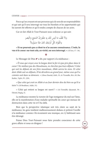 L’ENFER
365
Parcequ’uncroyantestunepersonnequialesensdesesresponsabilités
et qui sait qu’il sera interrogé sur tous les bienfaits et les opportunités qui
lui auront été offertes et qu’il rendra compte de chacun de ses actes.
Car en fait Allah le Tout Puissant nous ordonne ce qui suit:

Ɔ
ó Ɔ
ā
Ɔ
×ŽĤÒ ƆĲ Ɔď Žĩ ƪ
ùĤÒƪĪƈÌ
Ƅ
ħŽĥ ƈĐƈįƈÖ Ɔ
ğƆĤ Ɔ
÷
Ž
ĻƆĤÓƆĨ Ƈ
ėŽĝƆÜƆź ƆĲ

ƃźĲƇË Ž
ùƆĨƇįŽĭƆĐƆĪÓƆĠ Ɔ
ğƈÑÃĤĲƇÈ ƫ
ģƇĠƆîÒ ƆËƇęŽĤÒ ƆĲ
« Et ne poursuis pas ce dont tu n’as aucune connaissance. L’ouïe, la
vue et le coeur: sur tout cela, en vérité, on sera interrogé. » (Al Isra, 17 : 36).
D
Le Messager de Dieu r a dit, par rapport à la médisance :
« Ô vous qui croyez avec la langue dont la foi n’a pas pris place dans le
coeur ! Ne médisez pas des Musulmans, ne cherchez pas leurs défauts ! Celui
qui suit les défauts de son frère musulman, Allah suivra les siens. Et celui
dont Allah suit ses défauts, Il lui dévoilera au grand jour, même ceux qu’il a
commis seul dans sa demeure. » (Abou Dawûd, Edeb, 35; At Tirmidhi, Birr, 85; Ibn
Kathir, Tafsîr, IV, 229).
« Que celui qui croit en Allah et au Jour dernier dise du bien ou qu’il se
taise !»(Al Boukhari, Adab, 31).
« Celui qui retient sa langue est sauvé ! » (At-Tirmidhî, Qiyamah, 50 ;
Dârimî, Riqāq, 5).
La médisance montre la victoire de l’ego instigateur du mal sur l’âme,
elle est la manifestation d’une maladie spirituelle du cœur qui menace de
destruction dans cette vie et l’Au-delà.
Bien que la perspective islamique soit très claire au sujet de la
médisance, les gens tombent malheureusement dedans et prêtent l’oreille
à la médisance comme s’ils écoutaient une musique, en s’y habituant sans
être dérangé.
Puisse Dieu Tout-Puissant nous faire prendre conscience de cette
grave affaire et nous en éloigner !
 