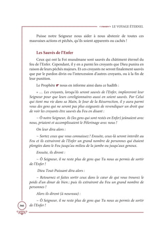 LE VOYAGE ÉTERNEL
366
Puisse notre Seigneur nous aider à nous abstenir de toutes ces
mauvaises actions et péchés, qu’ils soient apparents ou cachés !
Les Sauvés de l’Enfer
Ceux qui ont la Foi musulmane sont sauvés du châtiment éternel du
feu de l’Enfer. Cependant, il y en a parmi les croyants que Dieu punira en
raison de leurs péchés majeurs. Et ces croyants ne seront finalement sauvés
que par le pardon divin ou l’intercession d’autres croyants, ou à la fin de
leur punition.
Le Prophète r nous en informe ainsi dans ce hadîth :
« … Les croyants, lorsqu’ils seront sauvés de l’Enfer, imploreront leur
Seigneur pour que leurs coreligionnaires aussi en soient sauvés. Par Celui
qui tient ma vie dans sa Main, le Jour de la Résurrection, il y aura parmi
vous des gens qui ne seront pas plus exigeants de revendiquer un droit que
de voir les croyants être sauvés du Feu en disant :
− Ô notre Seigneur, ils (les gens qui sont restés en Enfer) jeûnaient avec
nous, priaient et accomplissaient le Pèlerinage avec nous !
On leur dira alors :
− Sortez ceux que vous connaissez ! Ensuite, ceux-là seront interdit au
Feu et ils extrairont de l’Enfer un grand nombre de personnes qui étaient
plongées dans le Feu jusqu’au milieu de la jambe ou jusqu’aux genoux.
Ensuite, ils diront :
− Ô Seigneur, il ne reste plus de gens que Tu nous as permis de sortir
de l’Enfer !
Dieu Tout-Puissant dira alors :
− Retournez et faites sortir ceux dans le cœur de qui vous trouvez le
poids d’un dinar de bien ; puis ils extrairont du Feu un grand nombre de
personnes !
Alors ils diront (à nouveau) :
− Ô Seigneur, il ne reste plus de gens que Tu nous as permis de sortir
de l’Enfer !
 