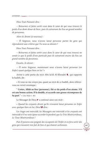 L’ENFER
367
Dieu Tout-Puissant dira :
− Retournez et faites sortir ceux dans le cœur de qui vous trouvez le
poids d’un demi-dinar de bien ; puis ils extrairont du Feu un grand nombre
de personnes.
Alors ils diront (à nouveau) :
− Ô Seigneur, nous n’avons laissé personne parmi les gens qui
répondaient aux critères que Tu nous as donnés !
Dieu Tout-Puissant dira :
− Retournez et faites sortir ceux dans le cœur de qui vous trouvez ne
serait-ce que le poids d’une particule puis ils extrairont encore du Feu un
grand nombre de personnes.
Ensuite, ils diront :
− Ô notre Seigneur, maintenant nous n’avons laissé personne (en
Enfer) ayant quelque bien en lui ! »
Arrivé à cette partie du récit Abû Sa‘îd Al-Khoudrî t, qui rapporte
le hadith, dit :
« Si vous ne me croyez pas, quant au récit de ce hadith, alors référez-
vous au verset coranique :
“ Certes, Allah ne lèse (personne), fût-ce du poids d’un atome. S’il
est une bonne action, Il la double, et accorde une grosse récompense de
Sa part.” » (An-Nisâ 4 : 40).
Le Messager de Dieu r a continué ainsi son récit :
« Quand les croyants dirent qu’ils n’avaient laissé personne en Enfer
avec quelque bien en lui, Dieu U dira :
Les Anges ont intercédé, les Messagers ont intercédé et les croyants ont
intercédé et il ne reste (pour accorder le pardon) que Le Très Miséricordieux,
Le Tout-Miséricordieux !
Puis Il puisera une poignée des occupants de l’Enfer et en fera sortir des
gens qui n’avaient rien fait de bon et qui étaient carbonisés.
 