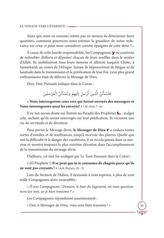 LE VOYAGE VERS L’ÉTERNITÉ
35
Alors que nous ne sommes même pas en mesure de déterminer leurs
quantités, comment pourrions-nous estimer la grandeur de notre rede-
vance sur ceux-ci pour nous considérer comme épargnés de cette dette ?...
À cause de cette lourde responsabilité, les Compagnons y ne cessèrent
de redoubler d’efforts et d’épuiser chacun de leurs souffles dans le sentier
d’Allah. Ils mobilisèrent tous leurs moyens et allèrent jusqu’en Chine, à
Samarkand, au centre de l’Afrique. Jamais ils n’éprouvèrent de fatigue ni de
lassitude dans la transmission et la prédication de leur Foi. Leur plus grand
enthousiasme était de délivrer le Message de Dieu.
Dieu Tout-Puissant indique dans le Coran :
ƆīĻƈĥ Ɔø
Ž
óƇĩŽĤÒƪīƆĤƆÉ Ž
ùƆĭƆĤ ƆĲ
Ž
ħƈı
Ž
ĻƆĤƈÌ Ɔ
ģ ƈ
øŽòƇÈ ƆīĺƈñƪĤÒƪīƆĤƆÉ Ž
ùƆĭƆĥƆĘ
« Nous interrogerons ceux vers qui furent envoyés des messagers et
Nous interrogerons aussi les envoyés! » (Al-A’raf, 7 : 6).
Il ne fait aucun doute sur l’entrée au Paradis des Prophètes L, malgré
cela, sachant qu’ils seront interrogés sur leur prédication, ils vécurent une
vie de servitude et de dévotion.
Pour porter le Message divin, le Messager de Dieu r a endura toutes
sortes d’insultes et de souffrances, jusqu’à recevoir des pierres. Quelle que
soit la difficulté et le danger des conditions, il ne recula jamais dans sa mis-
sion et montra toujours la plus extrême dévotion dans l’accomplissement
de la transmission du message divin.
D’ailleurs, cet état fut souligné par Le Tout-Puissant dans le Coran :
« (Ô Prophète !) Il se peut que tu te consumes de chagrin parce qu’ils
ne sont pas croyants ! » (Ash-Shu‘arâ, 26 : 3)
Lors du Sermon de l’Adieu, il demanda à trois reprises, à plus de cent
mille Compagnons alors rassemblés :
« Ô mes Compagnons ! Demain, le Jour du Jugement, on vous question-
nera sur moi, ai-je bien transmis ? »
Les Compagnons répondirent unanimement :
« Oui, ô Messager de Dieu, vous avez bien transmis ! »
 