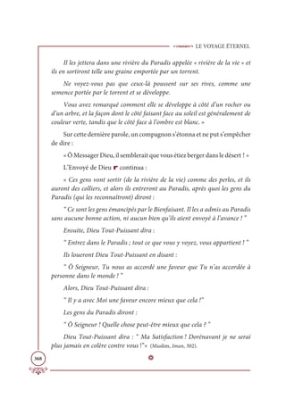 LE VOYAGE ÉTERNEL
368
Il les jettera dans une rivière du Paradis appelée « rivière de la vie » et
ils en sortiront telle une graine emportée par un torrent.
Ne voyez-vous pas que ceux-là poussent sur ses rives, comme une
semence portée par le torrent et se développe.
Vous avez remarqué comment elle se développe à côté d’un rocher ou
d’un arbre, et la façon dont le côté faisant face au soleil est généralement de
couleur verte, tandis que le côté face à l’ombre est blanc. »
Sur cette dernière parole, un compagnon s’étonna et ne put s’empêcher
de dire :
« Ô Messager Dieu, il semblerait que vous étiez berger dans le désert ! »
L’Envoyé de Dieu r continua :
« Ces gens vont sortir (de la rivière de la vie) comme des perles, et ils
auront des colliers, et alors ils entreront au Paradis, après quoi les gens du
Paradis (qui les reconnaîtront) diront :
“ Ce sont les gens émancipés par le Bienfaisant. Il les a admis au Paradis
sans aucune bonne action, ni aucun bien qu’ils aient envoyé à l’avance ! ”
Ensuite, Dieu Tout-Puissant dira :
“ Entrez dans le Paradis ; tout ce que vous y voyez, vous appartient ! ”
Ils loueront Dieu Tout-Puissant en disant :
“ Ô Seigneur, Tu nous as accordé une faveur que Tu n’as accordée à
personne dans le monde ! ”
Alors, Dieu Tout-Puissant dira :
“ Il y a avec Moi une faveur encore mieux que cela !”
Les gens du Paradis diront :
“ Ô Seigneur ! Quelle chose peut-être mieux que cela ? ”
Dieu Tout-Puissant dira : “ Ma Satisfaction ! Dorénavant je ne serai
plus jamais en colère contre vous !”» (Muslim, Iman, 302).
D
 