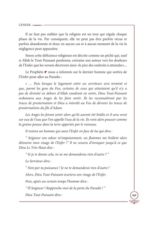 L’ENFER
369
Il ne faut pas oublier que la religion est un tout qui régule chaque
phase de la vie. Par conséquent, elle ne peut pas être parfois vécue et
parfois abandonnée et donc en aucun cas et à aucun moment de la vie la
négligence peut apparaître.
Sinon cette déficience religieuse est décrite comme un péché qui, sauf
si Allah le Tout Puissant pardonne, entraine son auteur vers les douleurs
de l’Enfer que les versets décrivent ainsi «le pire des endroits à atteindre»...
Le Prophète r nous a informés sur le dernier homme qui sortira de
l’Enfer pour aller au Paradis :
« … Puis lorsque le Jugement entre ses serviteurs sera terminé et
que, parmi les gens du Feu, certains de ceux qui attestaient qu'il n’y a
pas de divinité en dehors d’Allah voudront en sortir, Dieu Tout-Puissant
ordonnera aux Anges de les faire sortir. Ils les reconnaîtront par les
traces de prosternation et Dieu a interdit au Feu de dévorer les traces de
prosternations du fils d’Adam.
Les Anges les feront sortir alors qu’ils auront été brûlés et il sera versé
sur eux de l’eau que l’on appelle l’eau de la vie. Ils vont alors pousser comme
la graine pousse dans la terre apportée par le ruisseau.
Il restera un homme qui aura l’Enfer en face de lui qui dira :
“ Seigneur son odeur m’empoisonnent, ses flammes me brûlent alors
détourne mon visage de l’Enfer !” Il ne cessera d’invoquer jusqu’à ce que
Dieu Le Très-Haut dise :
“ Si je te donne cela, tu ne me demanderas rien d’autre ? ”
Le Serviteur dira :
“ Non par ta puissance ! Je ne te demanderai rien d’autre !
Alors, Dieu Tout-Puissant écartera son visage de l’Enfer.
Puis, après un certain temps l’homme dira :
“ Ô Seigneur ! Rapproche-moi de la porte du Paradis ! ”
Dieu Tout-Puissant dira :
 