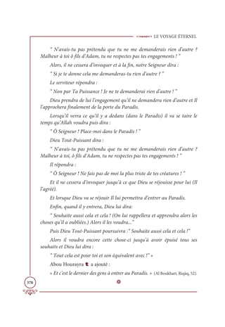 LE VOYAGE ÉTERNEL
370
“ N’avais-tu pas prétendu que tu ne me demanderais rien d’autre ?
Malheur à toi ô fils d’Adam, tu ne respectes pas tes engagements ! ”
Alors, il ne cessera d’invoquer et à la fin, notre Seigneur dira :
“ Si je te donne cela me demanderas-tu rien d’autre ? ”
Le serviteur répondra :
“ Non par Ta Puissance ! Je ne te demanderai rien d’autre ! ”
Dieu prendra de lui l’engagement qu’il ne demandera rien d’autre et Il
l’approchera finalement de la porte du Paradis.
Lorsqu’il verra ce qu’il y a dedans (dans le Paradis) il va se taire le
temps qu’Allah voudra puis dira :
“ Ô Seigneur ! Place-moi dans le Paradis ! ”
Dieu Tout-Puissant dira :
“ N’avais-tu pas prétendu que tu ne me demanderais rien d’autre ?
Malheur à toi, ô fils d’Adam, tu ne respectes pas tes engagements ! ”
Il répondra :
“ Ô Seigneur ! Ne fais pas de moi la plus triste de tes créatures ! ”
Et il ne cessera d’invoquer jusqu’à ce que Dieu se réjouisse pour lui (Il
l’agréé).
Et lorsque Dieu va se réjouir Il lui permettra d’entrer au Paradis.
Enfin, quand il y entrera, Dieu lui dira:
“ Souhaite aussi cela et cela ! (On lui rappellera et apprendra alors les
choses qu’il a oubliées.) Alors il les voudra...”
Puis Dieu Tout-Puissant poursuivra :“ Souhaite aussi cela et cela !”
Alors il voudra encore cette chose-ci jusqu’à avoir épuisé tous ses
souhaits et Dieu lui dira :
“ Tout cela est pour toi et son équivalent avec !” »
Abou Hourayra t a ajouté :
« Et c'est le dernier des gens à entrer au Paradis. » (Al Boukhari, Riqāq, 52).
D
 