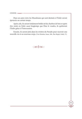 L’ENFER
371
Dans un autre récit, les Musulmans qui sont destinés à l’Enfer seront
éprouvés un certain temps.
Après cela, ils seront totalement brûlés tel du charbon de bois et après
être restés en Enfer aussi longtemps que Dieu le voudra, ils quitteront
l’Enfer grâce à l’Intercession.
Ensuite, ils seront jetés dans les rivières du Paradis pour recevoir une
nouvelle vie et un nouveau corps.(Voir Muslim, Iman, 306 ; Ibn Majah, Zuhd, 37).
 