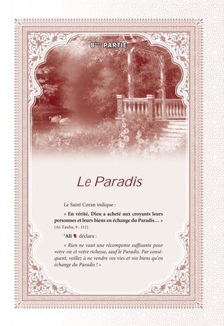 Le Paradis
Le Saint Coran indique :
« En vérité, Dieu a acheté aux croyants leurs
personnes et leurs biens en échange du Paradis… »
(At-Tawba, 9 : 111)
‘Alî t déclara :
« Rien ne vaut une récompense suffisante pour
votre vie et votre richesse, sauf le Paradis. Par consé-
quent, veillez à ne vendre vos vies et vos biens qu’en
échange du Paradis ! »
8ème
PARTIE
 