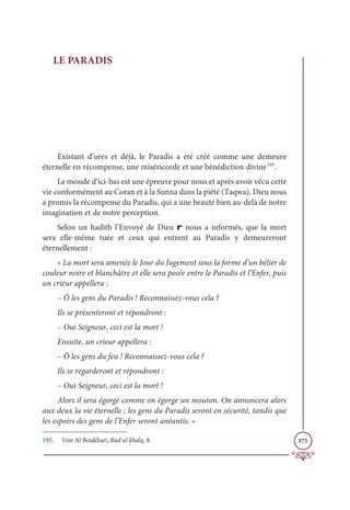 375
LE PARADIS
Existant d’ores et déjà, le Paradis a été créé comme une demeure
éternelle en récompense, une miséricorde et une bénédiction divine195
.
Le monde d’ici-bas est une épreuve pour nous et après avoir vécu cette
vie conformément au Coran et à la Sunna dans la piété (Taqwa), Dieu nous
a promis la récompense du Paradis, qui a une beauté bien au-delà de notre
imagination et de notre perception.
Selon un hadith l’Envoyé de Dieu r nous a informés, que la mort
sera elle-même tuée et ceux qui entrent au Paradis y demeureront
éternellement :
« La mort sera amenée le Jour du Jugement sous la forme d’un bélier de
couleur noire et blanchâtre et elle sera posée entre le Paradis et l’Enfer, puis
un crieur appellera :
– Ô les gens du Paradis ! Reconnaissez-vous cela ?
Ils se présenteront et répondront :
– Oui Seigneur, ceci est la mort !
Ensuite, un crieur appellera :
– Ô les gens du feu ! Reconnaissez-vous cela ?
Ils se regarderont et répondront :
– Oui Seigneur, ceci est la mort !
Alors il sera égorgé comme on égorge un mouton. On annoncera alors
aux deux la vie éternelle ; les gens du Paradis seront en sécurité, tandis que
les espoirs des gens de l’Enfer seront anéantis. »
195. Voir Al Boukhari, Bad ul khalq, 8.
 