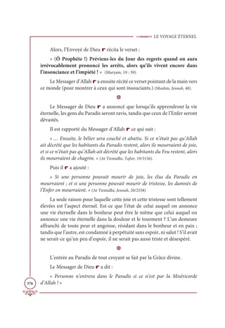 LE VOYAGE ÉTERNEL
376
Alors, l’Envoyé de Dieu r récita le verset :
« (Ô Prophète !) Préviens-les du Jour des regrets quand on aura
irrévocablement prononcé les arrêts, alors qu’ils vivent encore dans
l’insouciance et l’impiété ! » (Maryam, 19 : 39).
Le Messager d’Allah r a ensuite récité ce verset pointant de la main vers
ce monde (pour montrer à ceux qui sont insouciants.) (Muslim, Jennah, 40).
D
Le Messager de Dieu r a annoncé que lorsqu’ils apprendront la vie
éternelle, les gens du Paradis seront ravis, tandis que ceux de l’Enfer seront
dévastés.
Il est rapporté du Messager d’Allah r ce qui suit :
« … Ensuite, le bélier sera couché et abattu. Si ce n’était pas qu’Allah
ait décrété que les habitants du Paradis restent, alors ils mourraient de joie,
et si ce n’était pas qu’Allah ait décrété que les habitants du Feu restent, alors
ils mourraient de chagrin. » (At Tirmidhi, Tafsir, 19/3156).
Puis il r a ajouté :
« Si une personne pouvait mourir de joie, les élus du Paradis en
mourraient ; et si une personne pouvait mourir de tristesse, les damnés de
l’Enfer en mourraient. » (At Tirmidhi, Jennah, 20/2558)
La seule raison pour laquelle cette joie et cette tristesse sont tellement
élevées est l’aspect éternel. Est-ce que l’état de celui auquel on annonce
une vie éternelle dans le bonheur peut être le même que celui auquel on
annonce une vie éternelle dans la douleur et le tourment ? L’un demeure
affranchi de toute peur et angoisse, résidant dans le bonheur et en paix ;
tandis que l’autre, est condamné à perpétuité sans espoir, ni salut ! S’il avait
ne serait-ce qu’un peu d’espoir, il ne serait pas aussi triste et désespéré.
D
L’entrée au Paradis de tout croyant se fait par la Grâce divine.
Le Messager de Dieu r a dit :
« Personne n’entrera dans le Paradis si ce n’est par la Miséricorde
d’Allah ! »
 